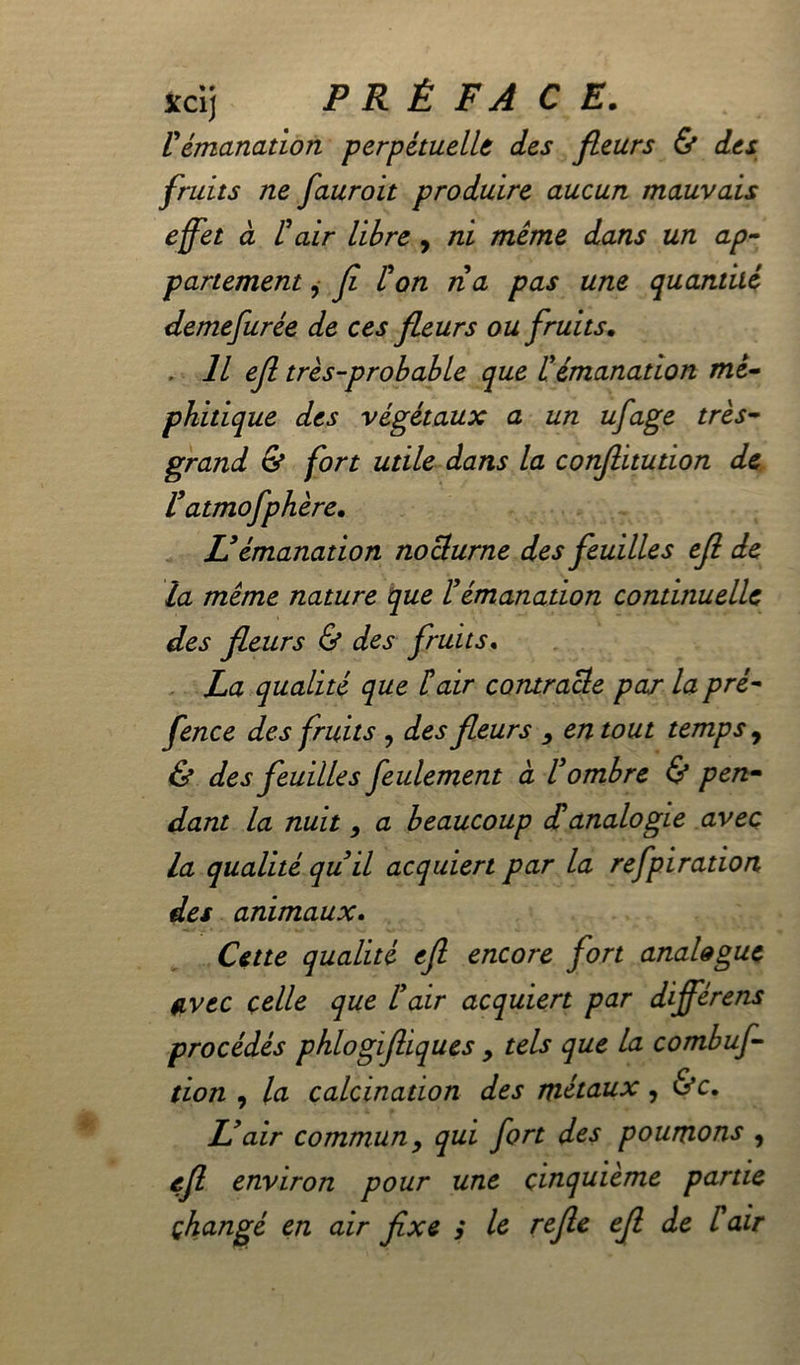 xcij PRÉ F A CE. Vémanation perpétuelle des fleurs & des fruits ne fauroit produire aucun mauvais effet à l'air libre , ni même dans un ap- partement , fi l'on ri a pas une quantité demefurée de ces fleurs ou fruits. Il efl très-probable que l'émanation mé- phitique des végétaux a un ufage très- grand & fort utile dans la conflitution de r atmofphère. U émanation nocturne des feuilles efl de la même nature que F émanation continuelle des fleurs & des fruits. La qualité que F air contracte par la pré- fence des fruits , des fleurs , en tout temps 9 & des feuilles feulement à l'ombre & pen- dant la nuit, a beaucoup danalogie avec la qualité qu'il acquiert par la refpiration des animaux. Cette qualité efl encore fort analogue avec celle que l'air acquiert par différens procédés phlogifliques > tels que la combuf- tion , la calcination des métaux, &c. L'air commun y qui fort des poumons , efi environ pour une cinquième partie changé en air fixe ; le refie efl de l'air