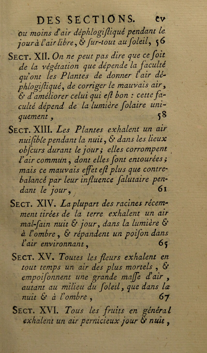 ou moins d'air déphlogiflique pendant le jour à L'air libre, & fur-tout au foleil, 5 6 SecT. XII. On ne peut pas dire que ce foit: de la végétation que dépende la faculté quont les Plantes de donner £ air dé- phlogifliqué, de corriger le mauvais air, & d'améliorer celui qui efl bon : cette fa- culté dépend de la lumière folaire uni- quement y 58 Se CT. XIII. Les Plantes exhalent un air nuifible pendant la nuit, & dans les lieux obfcurs durant le jour ; elles corrompent t l'air commun, dont elles font entourées ; mais ce mauvais effet efl plus que contre- balancé par leur influence falutaire pen- dant le jour y 61 Sect. XIV. La plupart des racines récem- ment tirées de la terre exhalent un air mal-fain nuit & jour y dans la lumière & à l'ombre, & répandent un poifon dans l'air environnant, 65 Sect. XV. Toutes les fleurs exhalent en tout temps un air des plus mortels , & empoifonnent une grande maffe d'air , autant au milieu du foleil 9 que dans la nuit & à l'ombre , 6 J Sect. XVI. Tous les fruits en général exhalent un air pernicieux jour & nuit 9