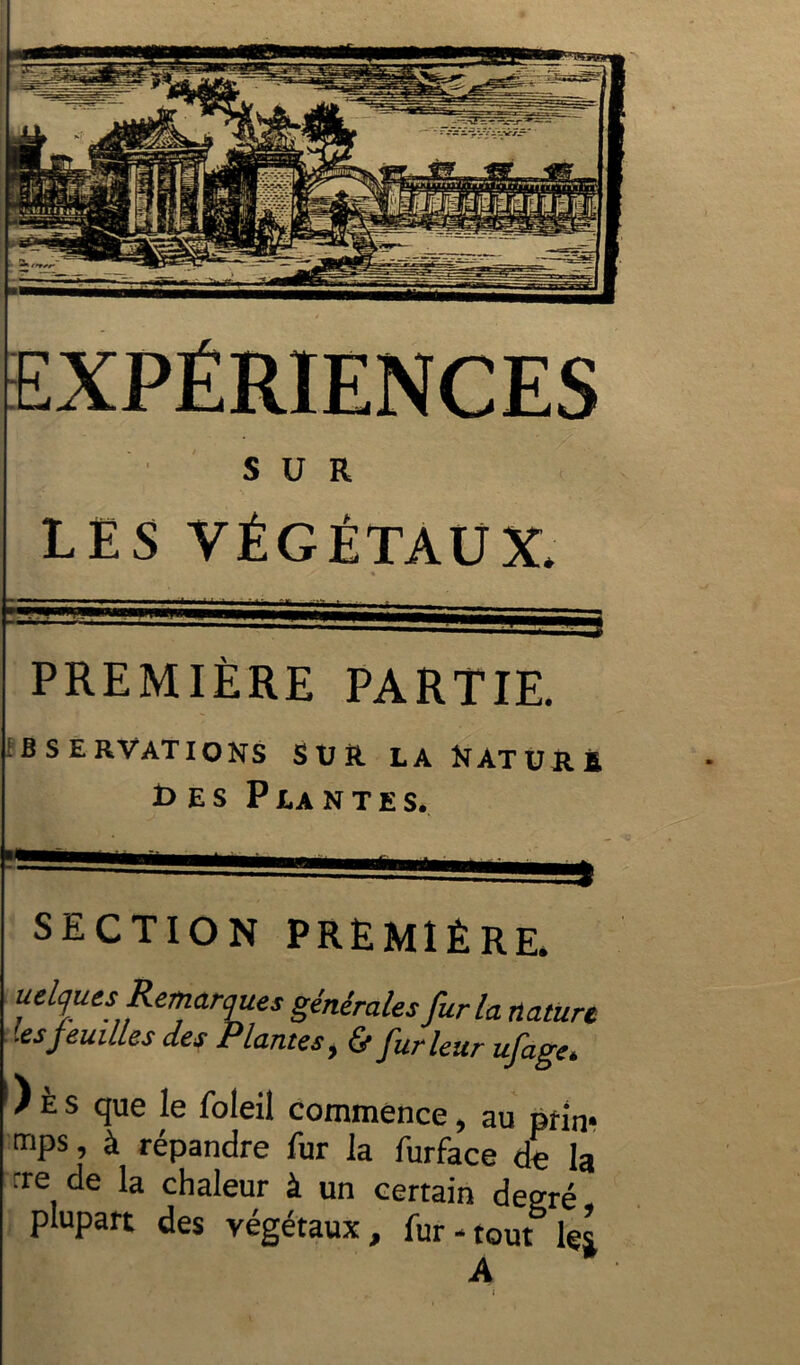 LES VÉGÉTAUX* PREMIÈRE PARTIE. f B S E R VAT IONS SUft LA NàTURÈ î> es Plantes. SECTION PREMIÈRE. uelques Remarques générales fur la nature .es jeûmes des Plantes, & fur leur ufage* ) È s que le foleil commence, au prin* mPs 5 à répandre fur la furface de la rre de la chaleur à un certain degré plupart des végétaux, fur - tout les A