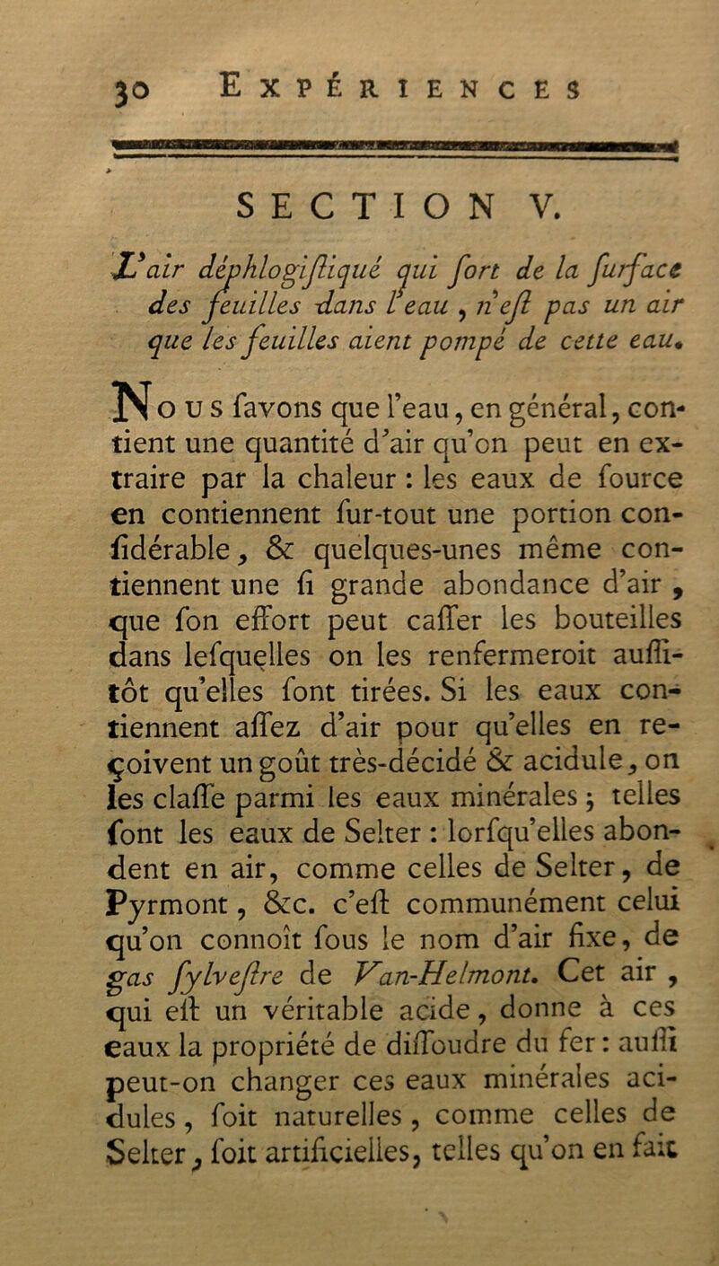 i SECTION V. JJ air i1 ' hlogifliqué <jui fort de la furface des tilles -dans l eau , n ejl pas un air que les feuilles aient pompé de cette eau• N o u s favons que l’eau, en général, con- tient une quantité d’air qu’cn peut en ex- traire par la chaleur : les eaux de fource en contiennent fur-tout une portion con- fidérable, & quelques-unes même con- tiennent une fi grande abondance d’air , que fon effort peut caffer les bouteilles dans lefquelles on les renfermeroit aufli- tôt qu’elles font tirées. Si les eaux con- tiennent affez d’air pour quelles en re- çoivent un goût très-décidé & acidulé , on les claffe parmi les eaux minérales ; telles font les eaux de Seiter : lorfqu’elles abon- dent en air, comme celles de Seiter, de Pyrmont, &c. c’eff communément celui qu’on connoît fous le nom d’air fixe, de gas fylvefre de Van-Helmonu Cet air , qui eff un véritable acide, donne à ces eaux la propriété de diffoudre du fer: aulti peut-on changer ces eaux minérales aci- dulés , foit naturelles , comme celles de Seiter j foit artificielles, telles qu’on en fait