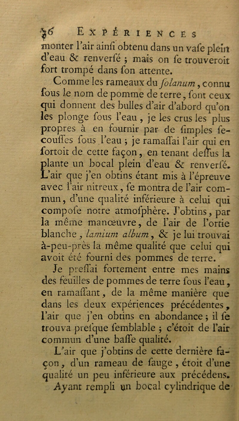 monter 1 air ainfi obtenu dans un vafe plein d eau & renverfe ; mais on fe trouveroit fort trompé dans fon attente. Comme les rameaux du folanum , connu fous le nom de pomme de terre, font ceux qui donnent des bulles d’air d’abord qu’on les plonge fous l’eau , je les crus les plus propres à en fournir par de (impies fe- couffes fous l’eau ; je ramaffai l’air qui en fortoit de cette façon, en tenant dellus la plante un bocal plein d’eau & renverfé. L’air que j’en obtins étant mis à l’épreuve avec l’air nitreux, fe montra de l’air com- mun, d’une qualité inférieure à celui qui compofe notre atmofphère. J’obtins, par la même manœuvre, de l’air de l’ortie blanche , lamium album, & je lui trouvai à-peu-près la même qualité que celui qui avoir été fourni des pommes de terre. Je prefFai fortement entre mes mains des feuilles de pommes de terre fous l’eau, en ramaffant, de la même manière que dans les deux expériences précédentes, l’air que j’en obtins en abondance ; il fe trouva prefque femblable ; c’étoit de l’air commun d’une balle qualité. L’air que j’obtins de cette dernière fa- çon , d’un rameau de fauge , étoit d’une qualité un peu inférieure aux précédens. .Ayant rempli un bocal cylindrique de