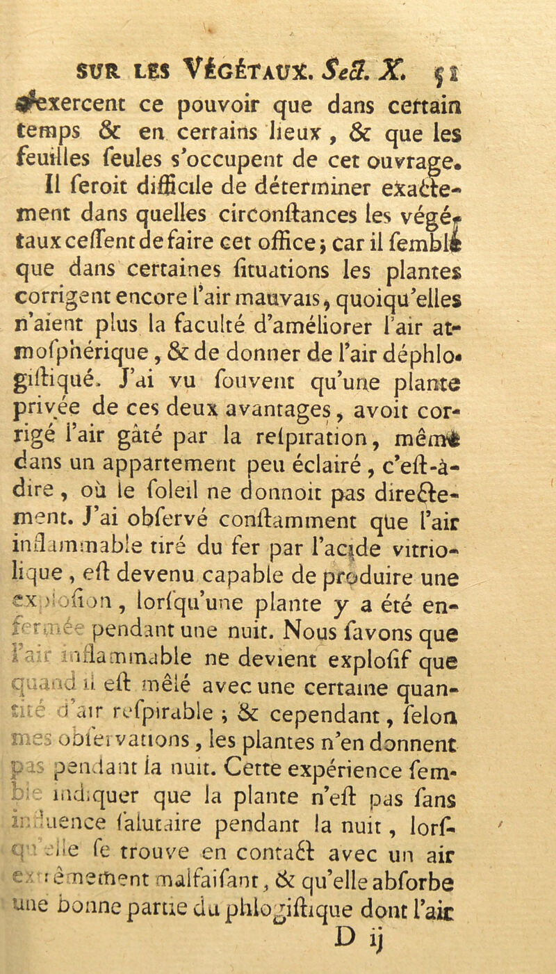 ^exercent ce pouvoir que dans certain temps & en cerrains lieux , & que les feuilles feules s’occupent de cet ouvrage* Il feroit difficile de déterminer e&aéte- ment dans quelles circonftances les végé* taux ceflent de faire cet office 5 car il fembltt que dans certaines (mutions les plantes corrigent encore l’air mauvais* quoiqu’elles n’aient plus la faculté d’améliorer fair at- mofphérique, & de donner de l’air déphlo- gilliqué. J’ai vu fouvent qu’une plante privée de ces deux avantages , avoit cor- rigé i’air gâté par la relpiration, mêrnè dans un appartement peu éclairé , c’eft-à- dire, où le foleil ne donnoit pas direfte- ment. J’ai obfervé conftamment qüe l’air inflammable tiré du fer par l’acide vitrio- lique , eft devenu capable de produire une ex ' ofl m, lorfqu’une plante y a été en- pendant une nuit. Nous favons que aflaminable ne devient explofif que quand il eft mêlé avec une certaine quan- tité 1 air refpirable ; tk cependant, feloa mes obfei varions, les plantes n’en donnent r iS pendant ia nuit. Cette expérience fem- b;.. indiquer que la plante n’eft pas fans ia kience faiutaire pendant la nuit, lorf- q ; eiie fe trouve en contaéi avec un air e * rêmement maifaifanr, & qu’elle abforbe uae bonne parue du phlo^iffique dont l’aie D ij