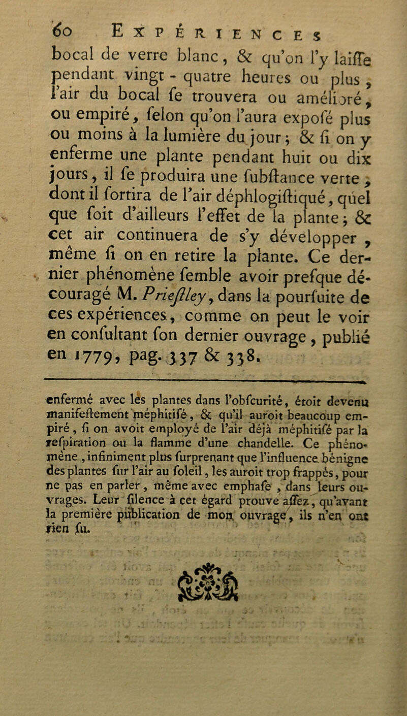 bocal de verre blanc, & qu’on l’y laiffe pendant vingt - quatre heures ou plus , l’air du bocal fe trouvera ou amélioré, ou empiré, (elon qu’on i’aura expofé plus ou moins à la lumière du jour ; & fi on y enferme une plante pendant huit ou dix jours, il fe produira une fubffance verte , dont il fortira de l’air déphlogiftiqué, quel que foit d’ailleurs l’effet de la plante ; & cet air continuera de s’y développer , même fi on en retire la plante. Ce der- nier phénomène femble avoir prefque dé- couragé M. Priejlley, dans la pourfuite de ces expériences, comme on peut le voir en confultant fon dernier ouvrage , publié en 1779, pag. 337 & 338. enfermé avec les plantes dans l’obfcurité, étoit devenu manifestement méphitifé, & qu’il auroit beaucoup em- piré , fi on avoit employé de l’air déjà méphitifé par la refpiration ou la flamme d’une chandelle. Ce phéno- mène , infiniment plus furprenant que l’influence, bénigne des plantes fur l’air au foleiî, les auroit trop frappés, pour ne pas en parler, même avec emphafe , dans leurs ou- vrages. Leur filence à cet égard prouve aflez, qu’avant la première publication de mon ouvrage , ils n’en ont rien jfu.