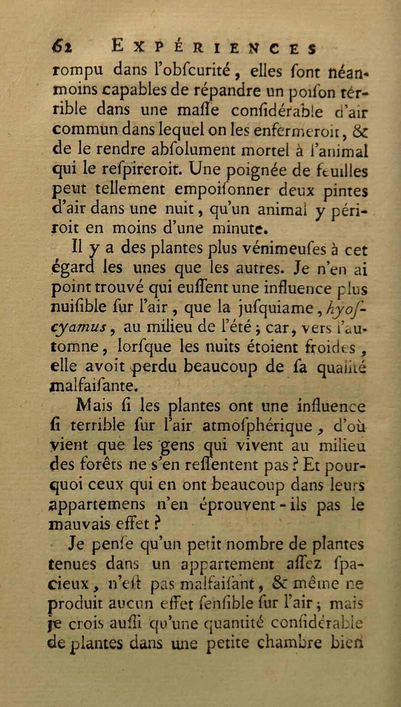 rompu dans l’obfcurité, elles font néan- moins capables de répandre un poifon ter- rible dans une mafle confidérable d’air commun dans lequel on les enfermeroit, 6c de le rendre abfolument mortel à l’animal qui le refpireroit. Une poignée de feuilles peut tellement empoifonner deux pintes d’air dans une nuit, qu’un animai y péri- roit en moins d’une minute. Il y a des plantes plus vénimeufes à cet égard les unes que les autres. Je n’en ai point trouvé qui euffentune influence plus nuifible fur l’air , que la jufquiame , hyof- cyamus, au milieu de l’été * car, vers l’au- tomne, lorfque les nuits étoient froides, elle avoit perdu beaucoup de fa qualité malfaifante. Mais fi les plantes ont une influence fi terrible fur l’air atmofphérique , d’où vient que les gens qui vivent au milieu des forêts ne s’en reffentent pas ? Et pour- quoi ceux qui en ont beaucoup dans leurs appartenons n’en éprouvent - ils pas le mauvais effet ? Je penfe qu’un petit nombre de plantes tenues dans un appartement aflez fpa- cieux, n’eft pas malfaifant, & même ne produit aucun effet fenfible fur l'air ; mais je crois aufli qu’une quantité confidérable de plantes dans une petite chambre bkri