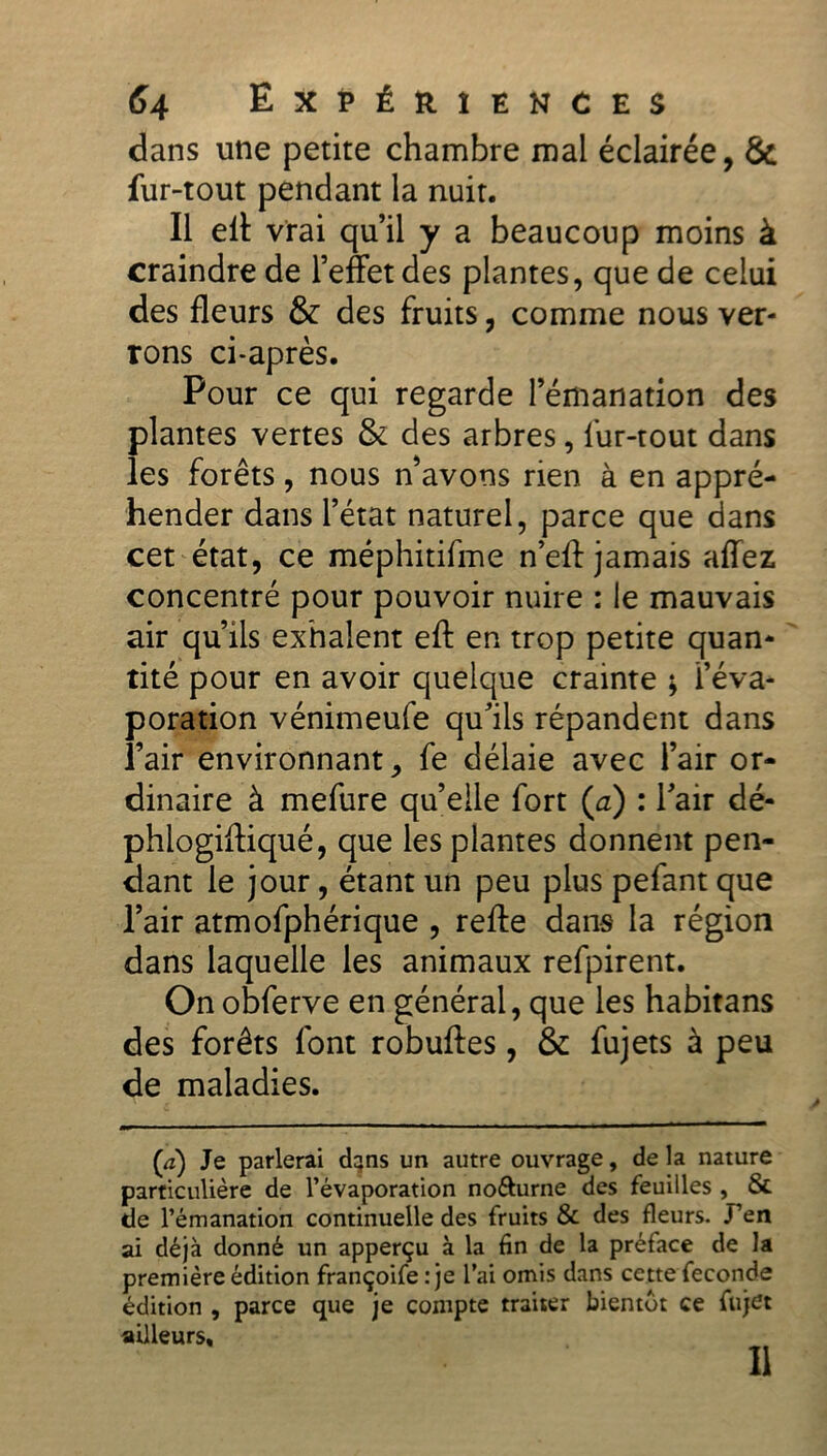 dans une petite chambre mal éclairée, & fur-tout pendant la nuit. Il elt vrai qu’il y a beaucoup moins à craindre de l’effet des plantes, que de celui des fleurs & des fruits, comme nous ver- rons ci-après. Pour ce qui regarde l’émanation des plantes vertes & des arbres, fur-tout dans les forêts, nous n’avons rien à en appré- hender dans l’état naturel, parce que dans cet état, ce méphitifme n’efl: jamais affez concentré pour pouvoir nuire : le mauvais air qu’ils exhalent efl: en trop petite quan- tité pour en avoir quelque crainte ; l’éva- poration vénimeufe qu’ils répandent dans l’air environnant, fe délaie avec l’air or- dinaire à mefure qu’elle fort (a) : l’air dé- phlogiftiqué, que les plantes donnent pen- dant le jour, étant un peu plus pefant que l’air atmofphérique , refte dans la région dans laquelle les animaux refpirent. On obferve en général, que les habitans des forêts font robuffes, & fujets à peu de maladies. (à) Je parlerai d^ns un autre ouvrage, de la nature particulière de l’évaporation no&urne des feuilles , & de l’émanation continuelle des fruits & des fleurs. J’en ai déjà donné un apperçu à la fin de la préface de la première édition françoife : je l’ai omis dans cette fécondé édition , parce que je compte traiter bientôt ce fujet ailleurs.