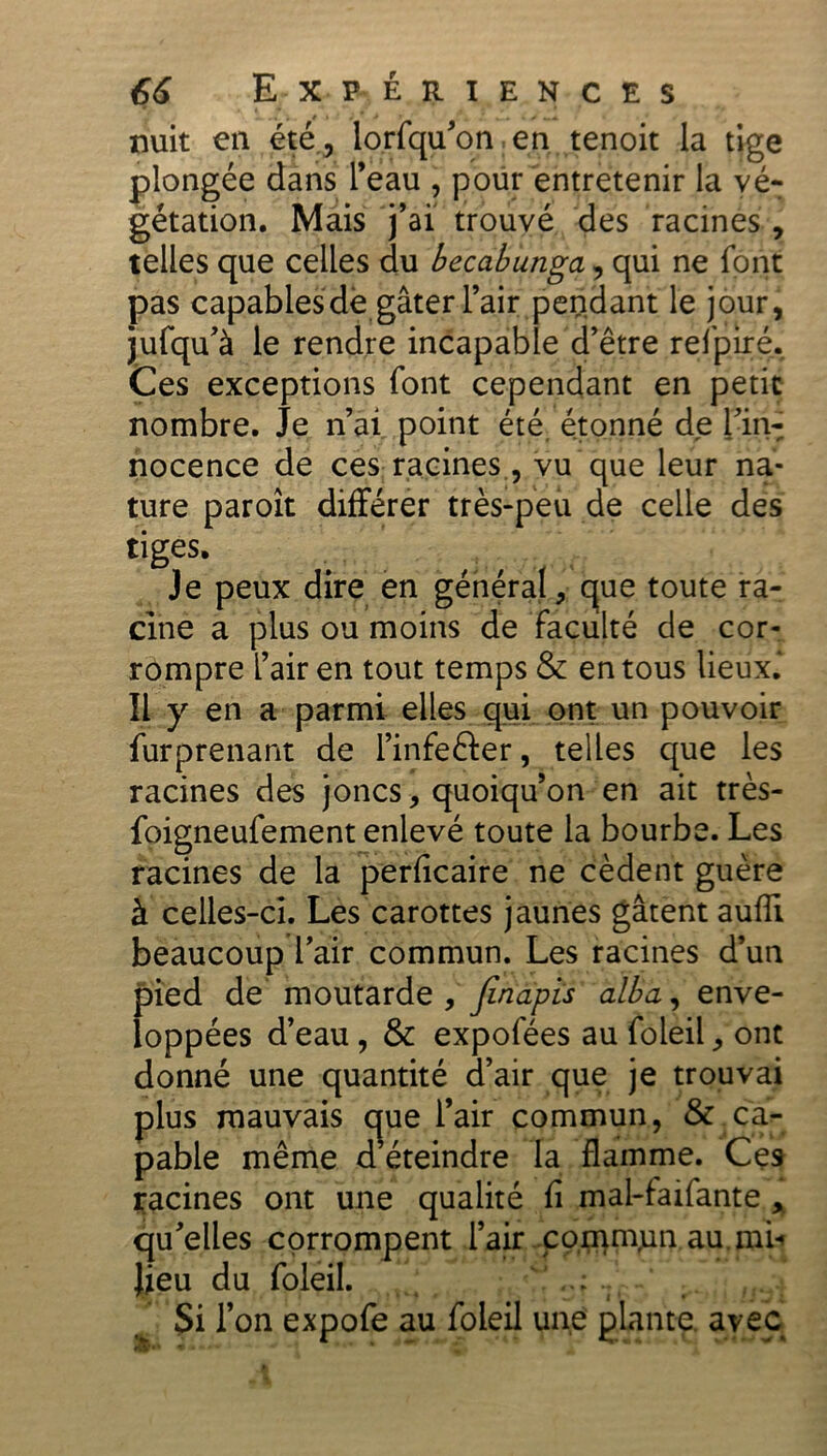 nuit en été, lorfqu’on.en tenoit la tige plongée dans l’eau , pour entretenir la vé- gétation. Mais j’ai trouvé des racines , telles que celles du becabunga, qui ne font pas capablesdè gâter l’air pendant le jour, jufqu’à le rendre incapable d’être refpiré. Ces exceptions font cependant en petit nombre. Je n’ai point été étonné de l’in- nocence de ces racines, vu que leur na- ture paroît différer très-peu de celle des tiges. Je peux dire en général, que toute ra- cine a plus ou moins de faculté de cor- rompre l’air en tout temps & en tous lieux. Il y en a parmi elles qui ont un pouvoir furprenant de l’infefter, telles que les racines des joncs, quoiqu’on en ait très- foigneufement enlevé toute la bourbe. Les racines de la perficaire ne cèdent guère à celles-ci. Les carottes jaunes gâtent aufîi beaucoup l’air commun. Les racines d’un pied de moutarde , finapis alba, enve- loppées d’eau, & expofées au foleil, ont donné une quantité d’air que je trouvai plus mauvais cjue l’air commun, & ca- pable même d éteindre la flamme. Ces racines ont une qualité fi mal-faifante , qu’elles corrompent l’air commjun.au. mi* lieu du foleil. ' .. • Si l’on expofe au foleil une plante a^yec