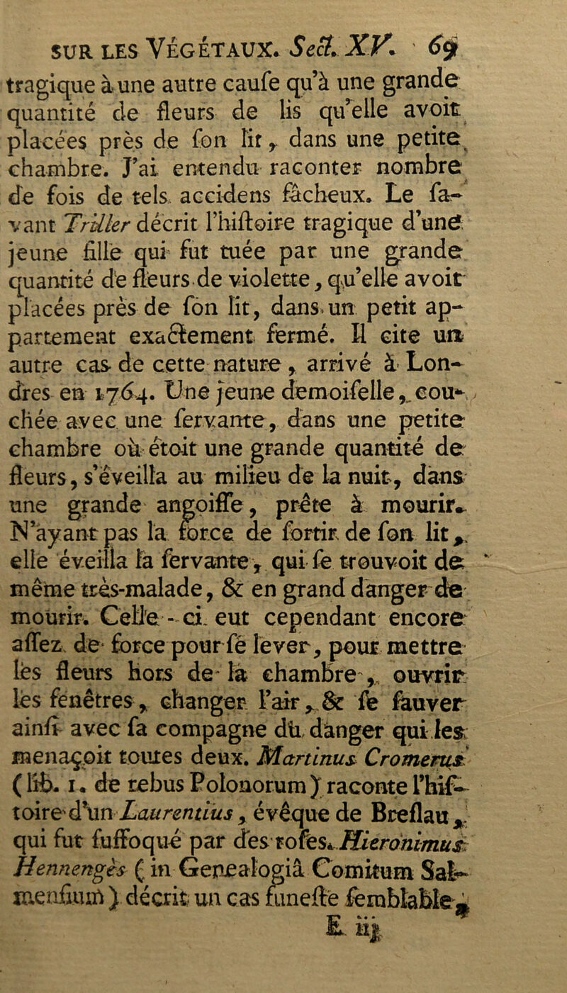 tragique à une autre caufe qu’à une grande quantité de fleurs de lis qu’elle avoit placées près de fon îir r dans une petite chambre. J’ai entendu raconter nombre de fois de tels accidens fâcheux. Le fa- van t TrUler décrit l’hiftoire tragique d’une jeune fille qui fut tuée par une grande quantité dé fleurs de violette, qu’elle avoir placées près de fon lit, dans.un petit ap- partement exactement fermé. Il cite un autre cas de cette nature, arrivé à Lon- dres en 1764. Une jeune demoifelle ^ cou- chée avec une fervante, dans une petite chambre où était une grande quantité de fleurs, s’éveilla au milieu dé la nuit, dans une grande angoiffe, prête à mourhv N’ayant pas la force de fortir de fan lit,, elle éveilla là fervante, qui fe trouvoit de même très-malade, & en grand danger de mourir. CeU'e - ci. eut cependant encore allez de force pour fé lever, pour mettre lès fleurs hors de* là chambre , ouvrir les fenêtres , changer l’air,. & fe fauver ainfi avec fa compagne dû. danger quiles menaçait toutes deux. Martinus Cromerus (lit. 1. de rebus Polonorum) racontel’hif- toired’un Laurendus 9 évêque de Breflau, qui fut fuffoqué par des rofeSà Micronimuà Hennengès ( in Genealogiâ Comitum Sak» menfiiurt ) décrit un cas mneftè femblable* ■ H|