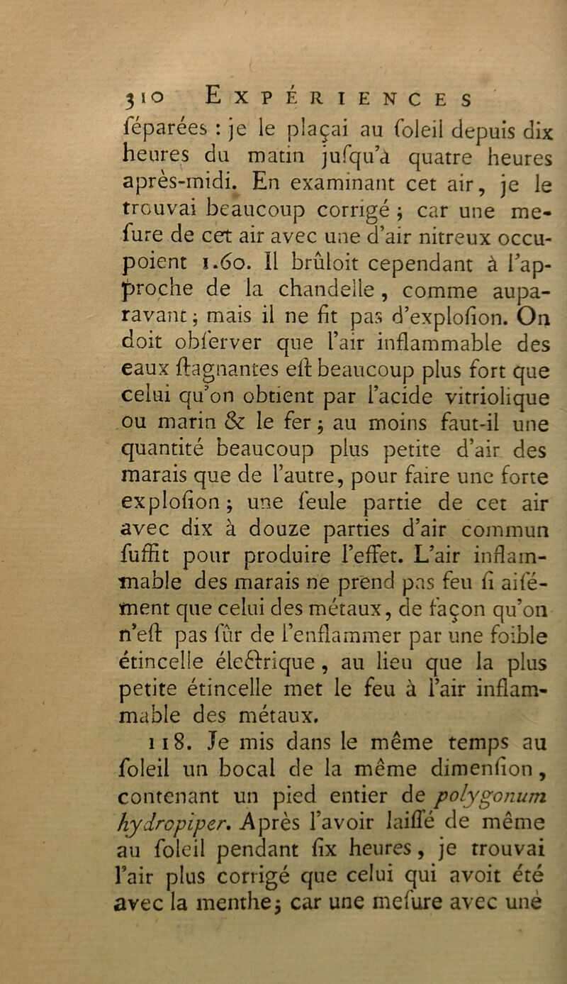 féparées : je le plaçai au foleil depuis dix heures du matin jufqu’a quatre heures après-midi. En examinant cet air, je le trouvai beaucoup corrigé ; car une me- fure de cet air avec une d’air nitreux occu- poient 1.60. Il brûloit cependant à rap- proche de la chandelle, comme aupa- ravant ; mais il ne ht pas d’explofion. On doit obferver que l’air inflammable des eaux ftagnantes efl: beaucoup plus fort que celui qu'on obtient par i’acide vitriolique ou marin & le fer ; au moins faut-il une quantité beaucoup plus petite d’air des marais que de l’autre, pour faire une forte exploflon; une feule partie de cet air avec dix à douze parties d’air commun fuflit pour produire l’effet. L’air inflam- mable des marais ne prend pas feu fl aifé- tnent que celui des métaux, de façon qu’on n’efl: pas fur de l’enflammer par une foible étincelle éleftrique , au lieu que la plus petite étincelle met le feu à l’air inflam- mable des métaux. ii 8. Je mis dans le même temps au foleil un bocal de la même dimenflon, contenant un pied entier de polygonum hydropiper, Après l’avoir laiffé de même au foleil pendant fix heures, je trouvai l’air plus corrigé que celui qui avoit été avec la menthe $ car une mefure avec une