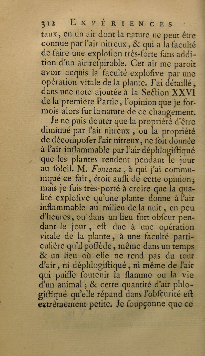 taux, en un air dont la nature ne peut être connue par l’air nitreux, & qui a la faculté de faire une explofion très-forte fans addi- tion dun air refpirable. Cet air me paroît avoir acquis la faculté explosive par une opération vitale de la plante. J’ai détaillé, dans une note ajoutée à la SeéHon XXVI de la première Partie, l’opinion que je for- mois alors fur la nature de ce changement. Je ne puis douter que la propriété d’être diminué par l’air nitreux , ou la propriété de décompofer l’air nitreux, ne lbit donnée à l’air inflammable par l’air déphfogiftiqué que les plantes rendent pendant le jour au foleil. M. Fontana, à qui j’ai commu- niqué ce fait, étoit aufli de cette opinion -9 mais je fuis très-porté à croire que la qua- lité explofive qu’une plante donne à l’air inflammable au milieu de la nuit, en peu d’heures, ou dans un lieu fort obfcur pen- dant le jour , eft due à une opération vitale de la plante, à une faculté parti- culière qu’il poflede, même dans un temps & un lieu où elle ne rend pas du tout d’air, ni déphlogifliqué, ni même de l’air qui puifle foutenir la flamme ou la vie d’un animal ; & cette quantité d’air phlo- gilliqué qu’elle répand dans l’obfcurité efl: extrêmement petite. Je foupçonne que ce