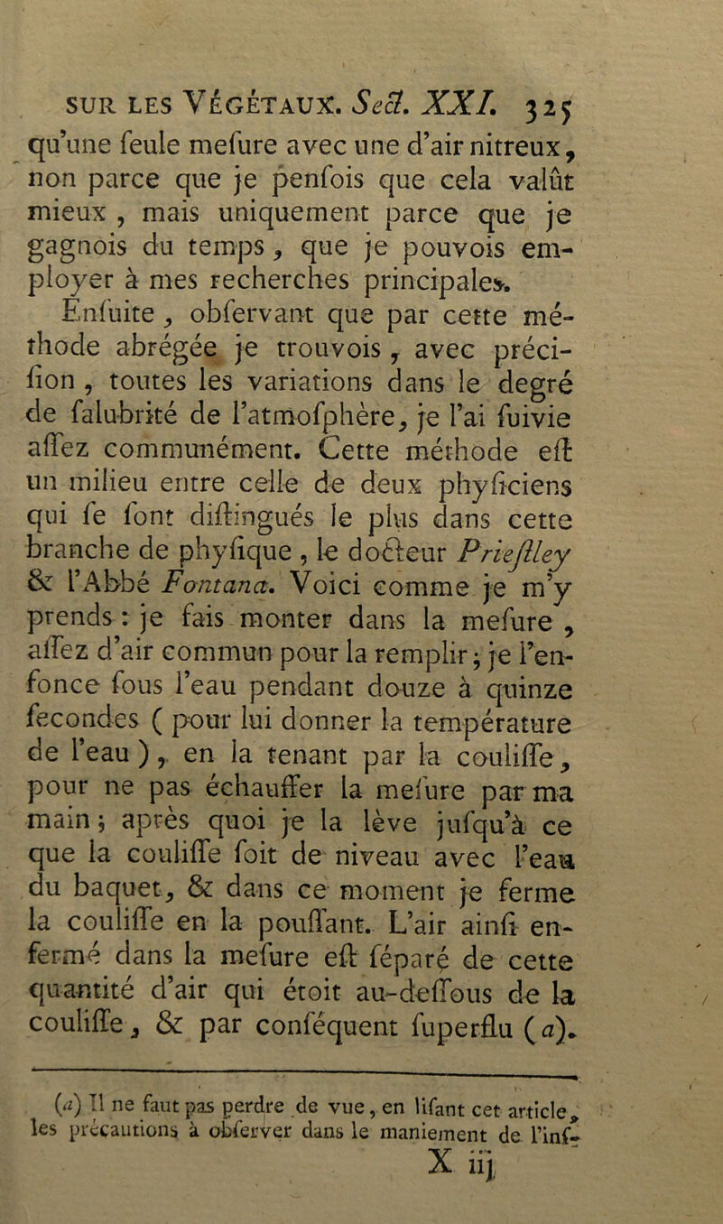 ¥ une feule mefure avec une d’air nitreux, non parce que je penfois que cela valût mieux , mais uniquement parce que je gagnois du temps * que je pouvois em- ployer à mes recherches principale*. Enfüite, obfervant que par cette mé- thode abrégée je trouvois, avec préci- ffon , toutes les variations dans le degré de falubrké de l’atmofphère, je l’ai fuivie affez communément. Cette méthode eft un milieu entre celle de deux phyffciens qui fe font diftingués le plus dans cette branche de phyfique , le doéteur Prieftley & l’Abbé Fontanct. Voici comme je m’y prends : je fais monter dans la mefure, allez d’air commun pour la remplir ; je l’en- fonce fous l’eau pendant douze à quinze fécondés ( pour lui donner la température de l’eau ), en la tenant par la couliffe, pour ne pas échauffer la mefure par ma main; après quoi je la lève jufqu’à ce que la couliffe foit de niveau avec l’eau, du baquet, & dans ce moment je ferme la couliffe en la pouffant. L’air ainft en- fermé dans la mefure eft féparç de cette quantité d’air qui étoit au-deffous de la couliffe, & par conféquent fuperflu (a). ' 1 ' (a) Tl ne faut pas perdre de vue, en üfant cet article* les précautions à obferver dans le maniement de l’inf-