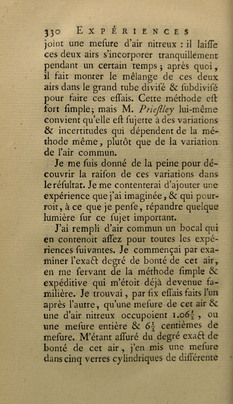 joint une mefure d’air nitreux : il JaifTe ces deux airs s’incorporer tranquillement pendant un certain temps ; après quoi, il fait monter le mélange de ces deux airs dans le grand tube divifé & fubdivifé pour faire ces effais. Cette méthode eft fort fimple; mais M. Prieftley lui-même convient qu’elle eft fujette à des variations & incertitudes qui dépendent de la mé- thode même, plutôt que de la variation de l’air commun. Je me fuis donné de la peine pour dé- couvrir la raifon de ces variations dans leréfultat. Je me contenterai d’ajouter une expérience que j’ai imaginée, & qui pour- roit, à ce que je penfe, répandre quelque lumière fur ce fujet important. J’ai rempli d’air commun un bocal qui en contenoit affez pour toutes les expé- riences fuivantes. Je commençai par exa- miner l’exaft degré de bonté de cet air, en me fervant de la méthode ftmple & expéditive qui m’étoit déjà devenue fa- milière. Je trouvai, par fix effais faits l’un après l’autre, qu’une mefure de cet air & une d’air nitreux occupoient i.o, ou une mefure entière &: 6\ centièmes de mefure. M’étant affuré du degré exaft de bonté de cet air , j’en mis une mefure dans cinq verres cylindriques de diftérente