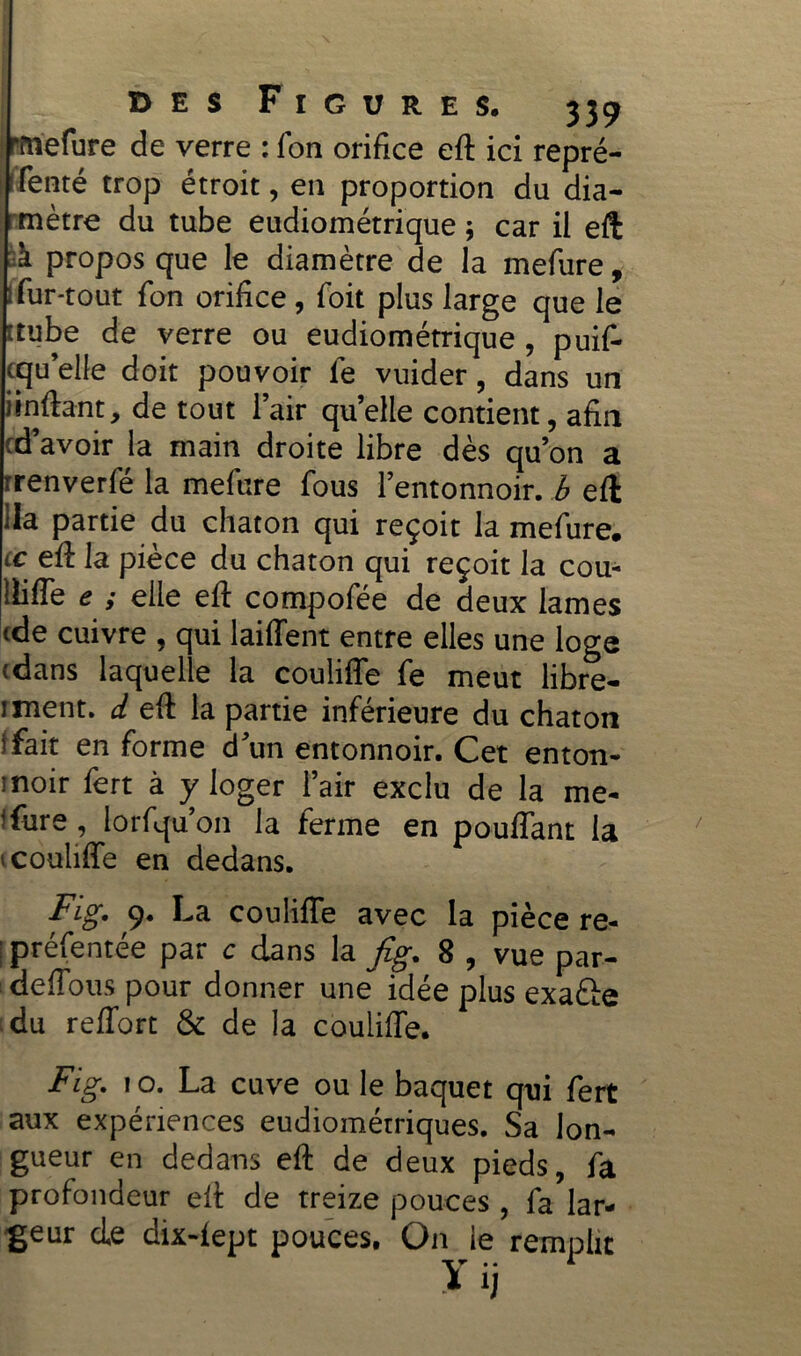 I rmefure de verre : fon orifice eft ici repré- senté trop étroit, en proportion du dia- mètre du tube eudiométrique $ car il eft à propos que le diamètre de la mefure, : fur-tout fon orifice , foit plus large que le îtube de verre ou eudiométrique , puif- cqu’elle doit pouvoir fe vuider, dans un iinftant, de tout l’air quelle contient, afin t d’avoir la main droite libre dès qu’on a rrenverfé la mefure fous l’entonnoir, b eft Ha partie du chaton qui reçoit la mefure. lc eft la pièce du chaton qui reçoit la cou- lliffe e ; elle eft compofée de deux lames (de cuivre , qui laiffent entre elles une loge (dans laquelle la codifie fe meut libre- j ment, d eft la partie inférieure du chaton i fait en forme dun entonnoir. Cet enton- moir fert à y loger l’air exclu de la me- sure , lorfqu’on la ferme en pouffant la 1 codifie en dedans. Fig. 9. La codifie avec la pièce re- : préfentée par c dans la fig. 8 , vue par- defTous pour donner une idée plus exaéfe du reffort &: de la couiifTe. Fig. 1 o. La cuve ou le baquet qui fert aux expériences eudiométriques. Sa lon- gueur en dedans eft de deux pieds, fa profondeur eft de treize pouces , fa lar- geur de dix-fept pouces. On le remplit