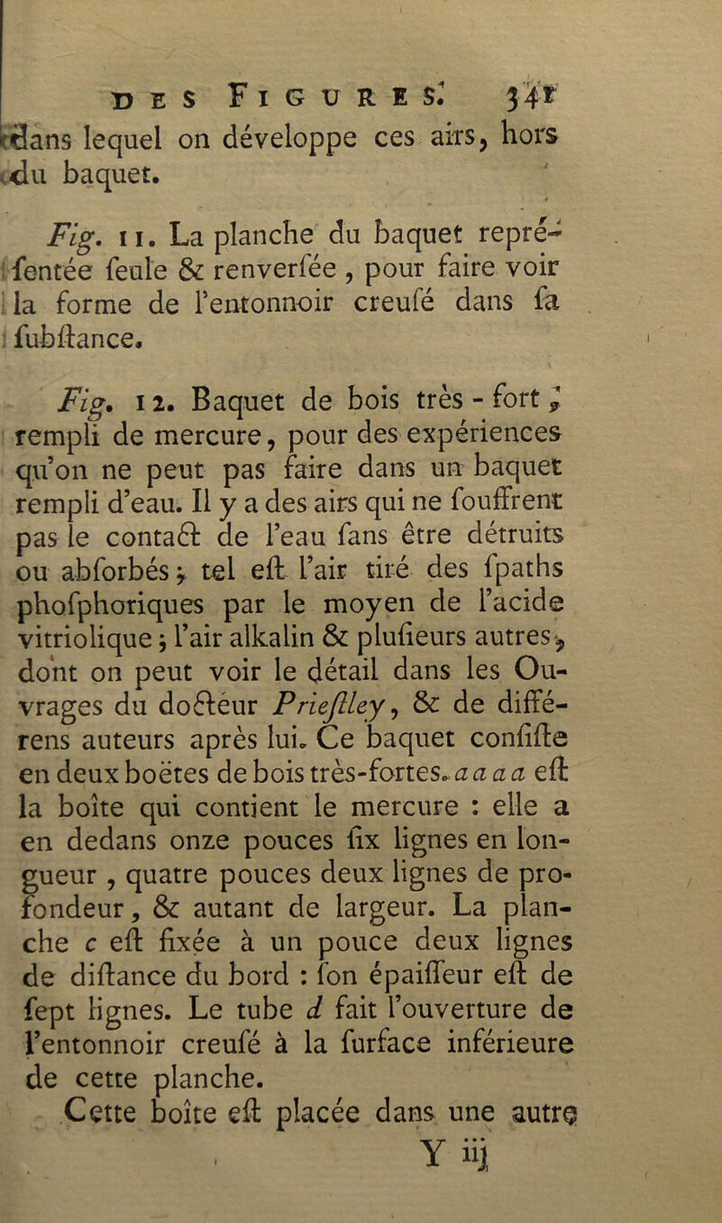 cflans lequel on développe ces airs, hors ,du baquet. Fig. 11. La planche du baquet repre- fentée feule & renverfée , pour faire voir la forme de rentonnoir creufé dans fa fub (tance. Fig. il. Baquet de bois très - fort * rempli de mercure, pour des expériences qu’on ne peut pas faire dans un baquet rempli d’eau. Il y a des airs qui ne fouffrent pas le contaft de l’eau fans être détruits ou abforbés ? tel eft l’air tiré des fpaths phofphoriques par le moyen de l’acide vitriolique} l’air alkalin & plufieurs autres dont on peut voir le détail dans les Ou- vrages du doétéur Priejlley, & de diffé- rens auteurs après lui. Ce baquet confîfte en deux boëtes de bois très-fortes.a a a a eft la boîte qui contient le mercure : elle a en dedans onze pouces fix lignes en lon- gueur , quatre pouces deux lignes de pro- fondeur, & autant de largeur. La plan- che c eft fixée à un pouce deux lignes de diftance du bord : fon épaiffeur eft de fept lignes. Le tube d fait l’ouverture de l’entonnoir creufé à la furface inférieure de cette planche. Cette boîte eft placée dans une autre ■ Y üj