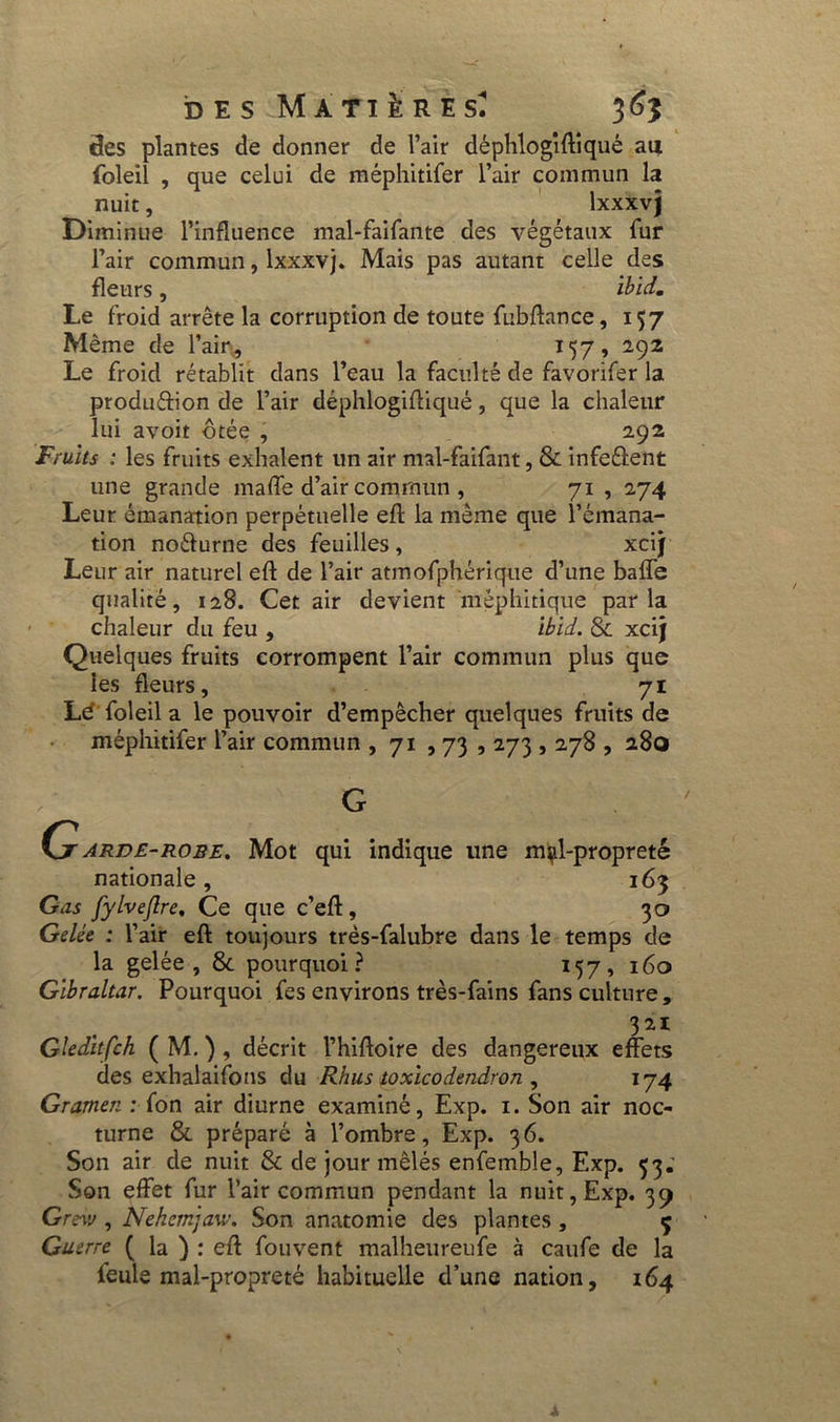 clés plantes de donner de l’air déphlogiftiqué au foleil , que celui de méphitifer l’air commun la nuit, lxxxvj Diminue l’influence mal-faifante des végétaux fur l’air commun, lxxxvj. Mais pas autant celle des fleurs, ïbïd. Le froid arrête la corruption de toute fubftance, 157 Même de l’air., 157, 292 Le froid rétablit dans l’eau la faculté de favorifer la produéfion de l’air déphlogiftiqué, que la chaleur lui avoit ôtée , 292 Fruits : les fruits exhalent un air mal-faifant, 8c infe&ent une grande maffe d’air commun , 71 , 274 Leur émanation perpétuelle eft la même que l’émana- tion noéfurne des feuilles, xcij Leur air naturel eft de l’air atmofphérique d’une baffe qualité, 128. Cet air devient méphitique parla chaleur du feu , ibid. 8c xcij Quelques fruits corrompent l’air commun plus que les fleurs, 71 Lé foleil a le pouvoir d’empêcher quelques fruits de méphitifer l’air commun , 71 , 73,273,278 , 280 G Çjr arde-robe. Mot qui indique une mçl-propreté nationale, 163 Gas fylvejlre, Ce que c’eft, 30 Gelée : l’air eft toujours très-falubre dans le temps de la gelée, 8c pourquoi? 157, 160 Gibraltar. Pourquoi fes environs très-fains fans culture , 321 Gledltfch ( M. ) , décrit l’hiftoire des dangereux effets des exhalaifons du Rhus toxicodendron , 174 Gramen : (on air diurne examiné, Exp. 1. Son air noc- turne 8c préparé à l’ombre, Exp. 36. Son air de nuit & de jour mêlés enfemble, Exp. 53; Son effet fur l’air commun pendant la nuit, Exp. 39 Grew , Nehemjaw. Son anatomie des plantes , ç Guerre ( la ) : eft fouvent malheureufe à caufe de la feule mal-propreté habituelle d’une nation, 164