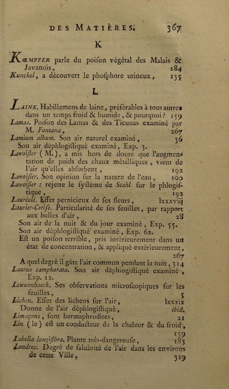 V des Matières; K 367 J^&mpfer parle du poifon végétal des Malais & Javanois, 184 Kunckel, a découvert le phofphore urineux, 135 /aine. Habillemens de laine, préférables à tous autre# dans un temps froid & humide , & pourquoi ? 159 Lamas. Poifon des Lamas & des Ticuuas examiné par M. Fontana, 267 Lamiuni album. Son air naturel examiné , 36 Son air déphlogiûiqué examiné, Exp. 3. Lavoijler ( M, ), a mis hors de doute que l’augmen-*' tation de poids des chaux métalliques , vient de l’air qu’elles abforbent , IÇ2 Lavoifier. Son opinion fur la nature de l’eau , 100 Lavoifier : rejette le fyftême de Stahl fur le phlogif- tique , _ 192 Lauréolé. Effet pernicieux de fes fleurs, lxxxviij Laurier-Cerife. Particularité de fes feuilles, par rapport aux bulles d’air, 2$ Son air de la nuit & du jour examiné , Exp. 55. Son air déphlogifliqué examiné , Exp. 62. Eû un poifon terrible, pris intérieurement dans urï état de concentration, &. appliqué extérieurement, t > a 267 A quel degré il gâte l’air commun pendant la nuit ,314 Laurus camphorata. Son air déphiogiftiqué examiné , Exp. 12. Leuwenhoeck. Ses obfervations microfcopiques fur les feuilles, ^ Lichen. Effet des lichens fur l’air, Ixxxix Donne de l’air déphlogifliqué, Ibid. Limaçons, font hermaphrodites, Lin ( le ) efl un conducteur de la chaleur & du froid , 159 Lobelia lonçpflora. Plante très-dangereufe, 183 Londres. Degré de falubrité de l’air dans les environs de cette Ville, 529