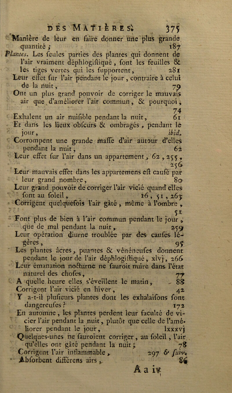 Manière de leur en faire donner une plus grande quantité ; 187 Plantes. Les feules parties des plantes qui donnent de l’air vraiment déphlogiftiqué, font les feuilles 8c les tiges vertes qui les fupportent, 281 Leur effet fur l’air pendant le jour , contraire à celui de la nuit, 79 Ont un plus grand pouvoir de corriger le mauvais air que d’améliorer l’air commun, & pourquoi, 74 Exhalent un air nuifible pendant la nuit, 61 Et dans les lieux obfcurs & ombragés , pendant le jour, ibid. Corrompent une grande maffe d’air autour d’elles pendant la nuit, 62 Leur effet fur l’air dans un appartement, 62,255, 256 Leur mauvais effet dans les appartemens eft caufé par leur grand nombre, 80 Leur grand pouvoir de corriger l’air vicié quand elles font au foleil, 16 , <$ 1 , z6j Corrigent quelquefois l’air gâté, même à l’ombre , 51 Font plus de bien à l’air commun pendant le jour , que de mal pendant la nuit259 Leur opération diurne troublée par des cailles lé- gères, ^ 9? Les plantes âcres, puantes & vénéneufes donnent pendant le jour de l’air déphlogiftiqué , xlvj , 2GG Leur émanation nofturne ne fauroit nuire dans l’état naturel des chofes, 77 A quelle heure elles s’éveillent le matin, ^ 88 Corrigent l’air vicié en hiver, 42 Y a-t-il plufteurs plantes dont les exhalaifons font dangereufes} 172 En automne, les plantes perdent leur faculté de vi- cier l’air pendant la nuit, plutôt que celle de l’amé- liorer pendant le jour, lxxxvj Quelques-unes ne fauroient corriger, au foleil, l’air qu’elles ont gâté pendant la nuit ; 78 Corrigent l’air inflammable 297 & fuïv* Abforbent différens airs,