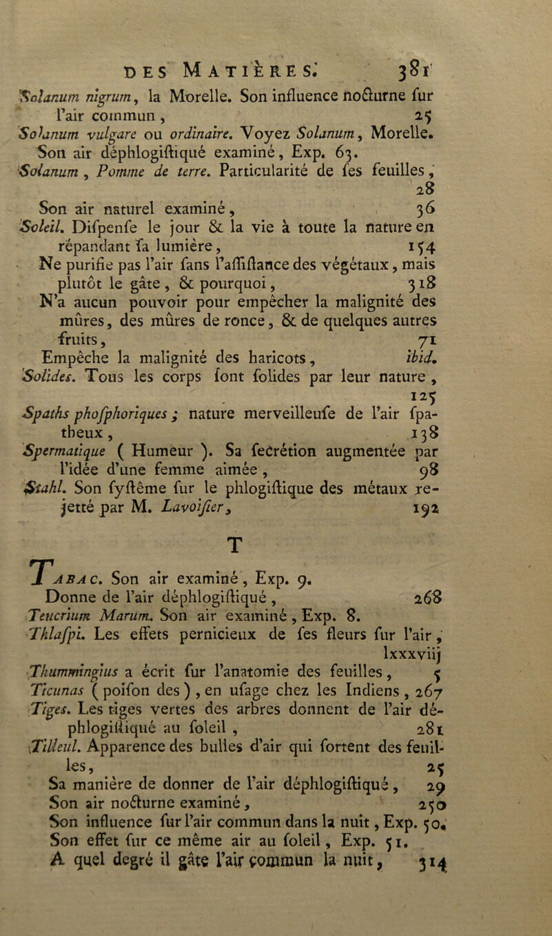 ''Solarium nigrurn, la Morelle. Son influence lio&urne fur l’air commun , Solarium vulgare ou ordinaire. Voyez Solanum, Morelle. Son air déphlogifliqué examiné, Exp. 63. Solanum , Pomme de terre. Particularité de les feuilles, 28 Son air naturel examiné, 36 Soleil. Difpenfe le jour & la vie à toute la nature en répandant fa lumière, 154 Ne purifie pas l’air fans l’afTiflance des végétaux, mais plutôt le gâte, & pourquoi, 318 N’a aucun pouvoir pour empêcher la malignité des mûres, des mûres de ronce, & de quelques autres fruits, 71 Empêche la malignité des haricots, Ibid, Solides. Tous les corps font folides par leur nature , I25 Spaths phofphoriques ; nature merveilleufe de l’air fpa- theux, 138 Spermatique ( Humeur ). Sa feCrétion augmentée par l’idée d’une femme aimée , 98 $îahl. Son fyftême fur le phlogiflique des métaux re- jetté par M. Lavoifier, 192 T Tabac. Son air examiné, Exp. 9. Donne de l’air déphlogifliqué , 268 Teucrium Marunu Son air examiné , Exp. 8. ThlafpL Les effets pernicieux de fes fleurs fur l’air, lxxxviij Thumminglus a écrit fur l’anatomie des feuilles, Tlcunas ( poifon des ) , en ufage chez les Indiens , 267 Tiges. Les tiges vertes des arbres donnent de l’air dé- phlogilliqué au foleil , 281 Tilleul. Apparence des bulles d’air qui fortent des feuil- les, 2Ç Sa manière de donner de l’air déphlogifliqué, 29 Son air noéturne examiné, 230 Son influence fur l’air commun dans la nuit, Exp. 30, Son effet fur ce même air au foleil, Exp. 51. A quel degré il gâte l’air commun la nuit, 314