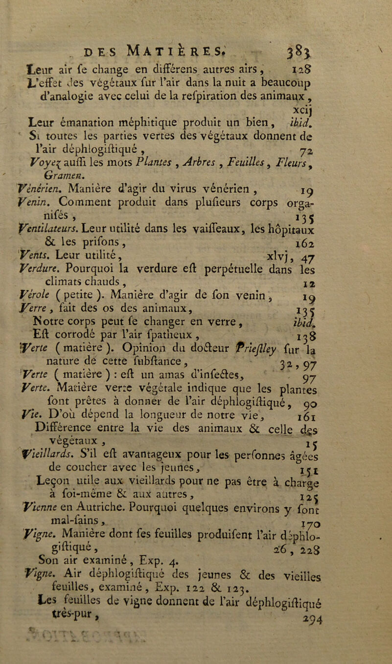 Leur air fe change en différens autres airs, 128 L’effet des végétaux fur l’air dans la nuit a beaucoup d’analogie avec celui de la refpiration des animaux , xcij Leur émanation méphitique produit un bien, ihid. Si toutes les parties vertes des végétaux donnent de l’air déphlogiftiqué , 72 Voyt{ aufH les mots Plantes , Arbres , Feuilles, Fleurs, Gramen. Vénérien. Manière d’agir du virus vénérien , 19 Venin. Comment produit dans plufieurs corps orga- nifés , _ 135 Ventilateurs. Leur utilité dans les vaiffeaux, les hôpitaux & les prifons , 162 Vents. Leur utilité, xlvj, 47 Verdure. Pourquoi la verdure efl perpétuelle dans les climats chauds , 12 Vérole ( petite ). Manière d’agir de fon venin, 19 Verre y fait des os des animaux, 13^ Notre corps peut fe changer en verre, ibid. Eft corrodé par l’air fpatheux , 1^3 ‘Verte ( matière ). Opinion du do&eur Prieflley fur la nature de cette fubftance, 32,97 Verte ( matière ) : eft un amas d’infeétes, 97 Verte. Matière verre végétale indique que les plantes font prêtes à donner de l’air déphlogidiqué, 90 Vte> D’où dépend la longueur de notre vie, 161 Différence entre la vie des animaux & celle d$$ végétaux , ! j Vieillards. S’il eff avantageux pour les personnes âgées de coucher avec les jeunes, j^t Leçon utile aux vieillards pour ne pas être à charge à foi-même & aux autres, I2ij Vienne en Autriche. Pourquoi quelques environs y font mal-fains, 170 Vigne. Manière dont fes feuilles produifent l’air dîphlo- g'frqué> . f 26 , 228 Son air examiné , Exp. 4. Vigne. Air déphlogiftiqué des jeunes & des vieilles feuilles, examiné, Exp. 122 & 123. Les feuilles de vigne donnent de l’air déphloziftiqué très-pur, “ ^