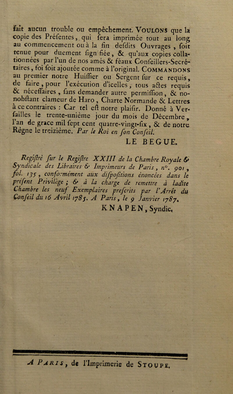 fait aucun trouble ou empêchement. Voulons que la copie des Prefentes, qui fera imprimée tout au long au commencement ou à la fin defdits Ouvrages , foit tenue pour duement fign fiée, & qu’aux copies colla- tionnées par 1 un de nos âmes & féaux Confeillers-Secré- taires, toi foit ajoutée comme à l’original. Commandons au premier notre Huifiier ou Sergent fur ce requis, de faire, pour l’exécution d’icelles, tous a&es requis & neceffaires , fans demander autre permiflion, & no- nobfiant clameur de Haro , Charte Normande & Lettres à ce contraires : Car tel eft notre plaifir. Donné à Ver- failles le trente-unieme jour du mois de Décembre , 1 an de grâce mil fept cent quatre-vingt-fix , & de notre Règne le treizième. Par le Roi en fon Confeil. LE BEGUE. Regiftre fur le Regijlre XXIII de la Chambre Royale &> Syndicale des Libraires & Imprimeurs de Paris y n°. poi , fol. 13f , conformément aux difpofitions énoncées dans le préfent Privilège ; & à la charge de remettre à ladite Chambre les neuf Exemplaires prefcrits par l'Arrêt du Confeil du \6 Avril 1783. A Paris, le 9 Janvier 1787. KNAPEN, Syndic, A P a r 1 s t de l’Imprimerie de S T o u P1.