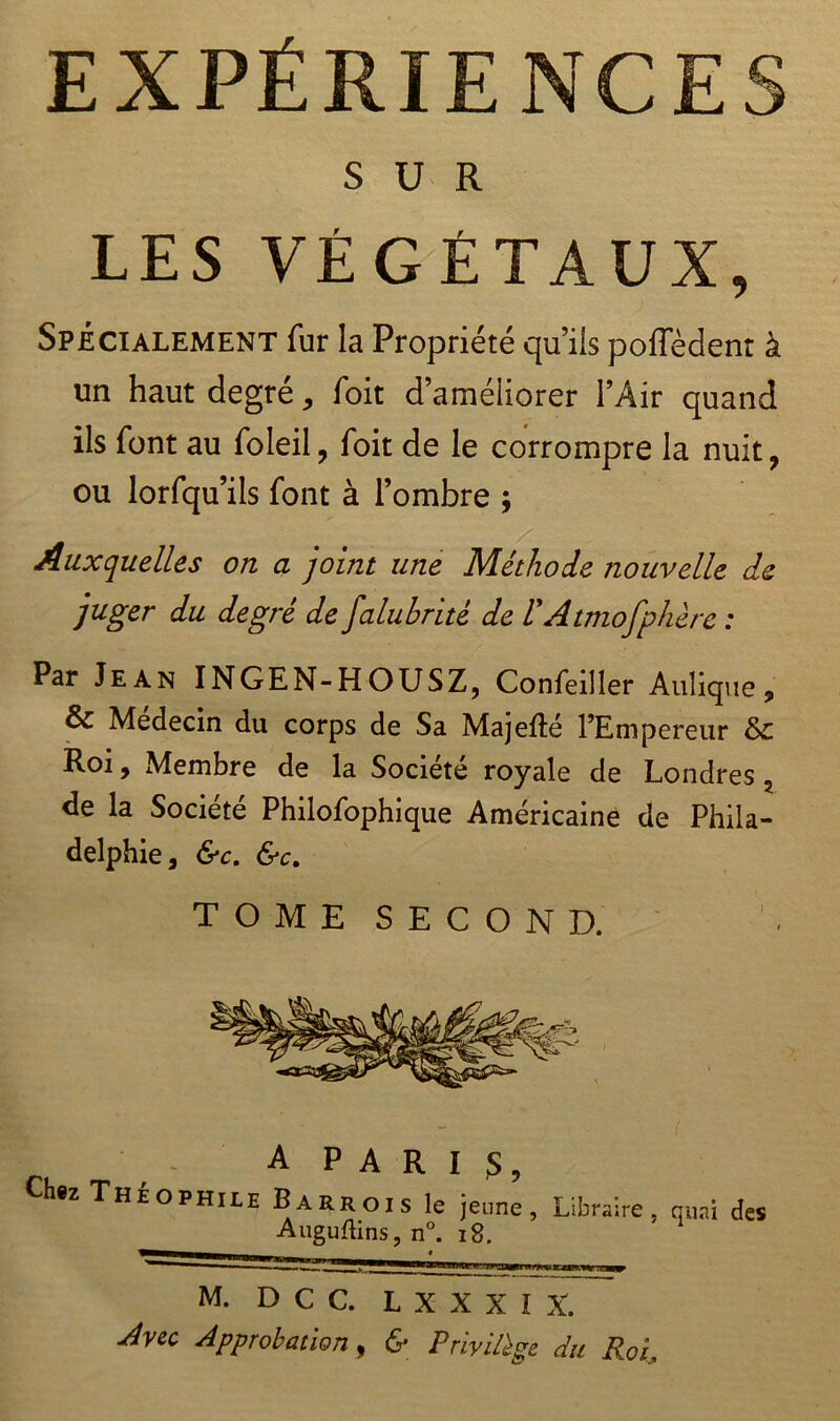 EXPÉRIENCES SUR LES VÉGÉTAUX, Spécialement fur la Propriété qu’ils poffèdent à un haut degré, foit d’améliorer l’Air quand ils font au foleil, foit de le corrompre la nuit, ou lorfqu’ils font à l’ombre ; Auxquelles on a joint une Méthode nouvelle de juger du degré de falubrité de l'Atmofphère : Par Jean INGEN-HOUSZ, Confeiller Auîique, & Médecin du corps de Sa Majefté l’Empereur 8>c Roi, Membre de la Société royale de Londres ? de la Société Philofophique Américaine de Phila- delphie, &c. &c. TOMESECOND. A PARIS, Chez Théophile Barrois le jeune, Libraire, quai des Auguftins, n°. 18. M. D C C. L XXXIX. dvec Approbation, & Privilège du Roi,