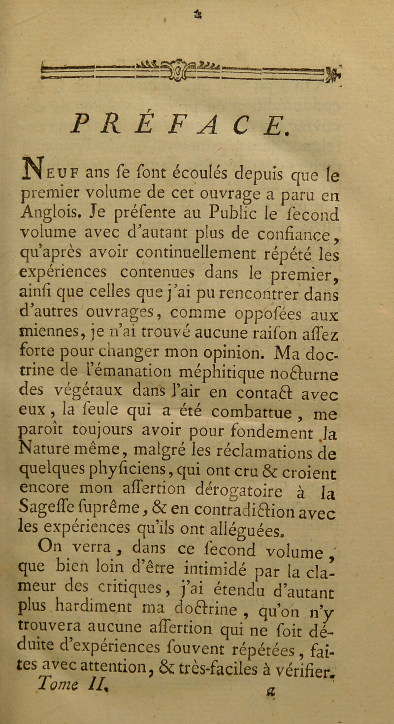 Si P R É F A CE. Neuf ans fe font écoulés depuis que le premier volume de cet ouvrage a paru en Anglois. Je préfente au Public le fécond volume avec d'autant plus de confiance, quaprès avoir continuellement répété les expériences contenues dans le premier, ainfi que celles que j'ai pu rencontrer dans d'autres ouvrages, comme oppofées aux miennes, je n ai trouvé aucune raifon affez forte pour changer mon opinion. Ma doc- trine de l émanation méphitique noêlurne des végétaux dans l’air en contafl: avec eux , la feule qui a été combattue , me paroît toujours avoir pour fondement Ja Nature même, malgré les réclamations de quelques phyficiens, qui ont cru & croient encore mon afiertion dérogatoire à la Sageffe fuprême, & en contradiâion avec les expériences qu’ils ont alléguées. On verra , dans ce lecond volume , que bien loin d’être intimidé par la cla- meur des critiques, j ai etendu d’autant plus hardiment ma do&rine , qu’on n’y trouvera aucune afiertion qui ne foit dé- duite d expériences fouvent répétées , fai- tes avec attention, & très-faciles à vérifier. Tome 1I% a