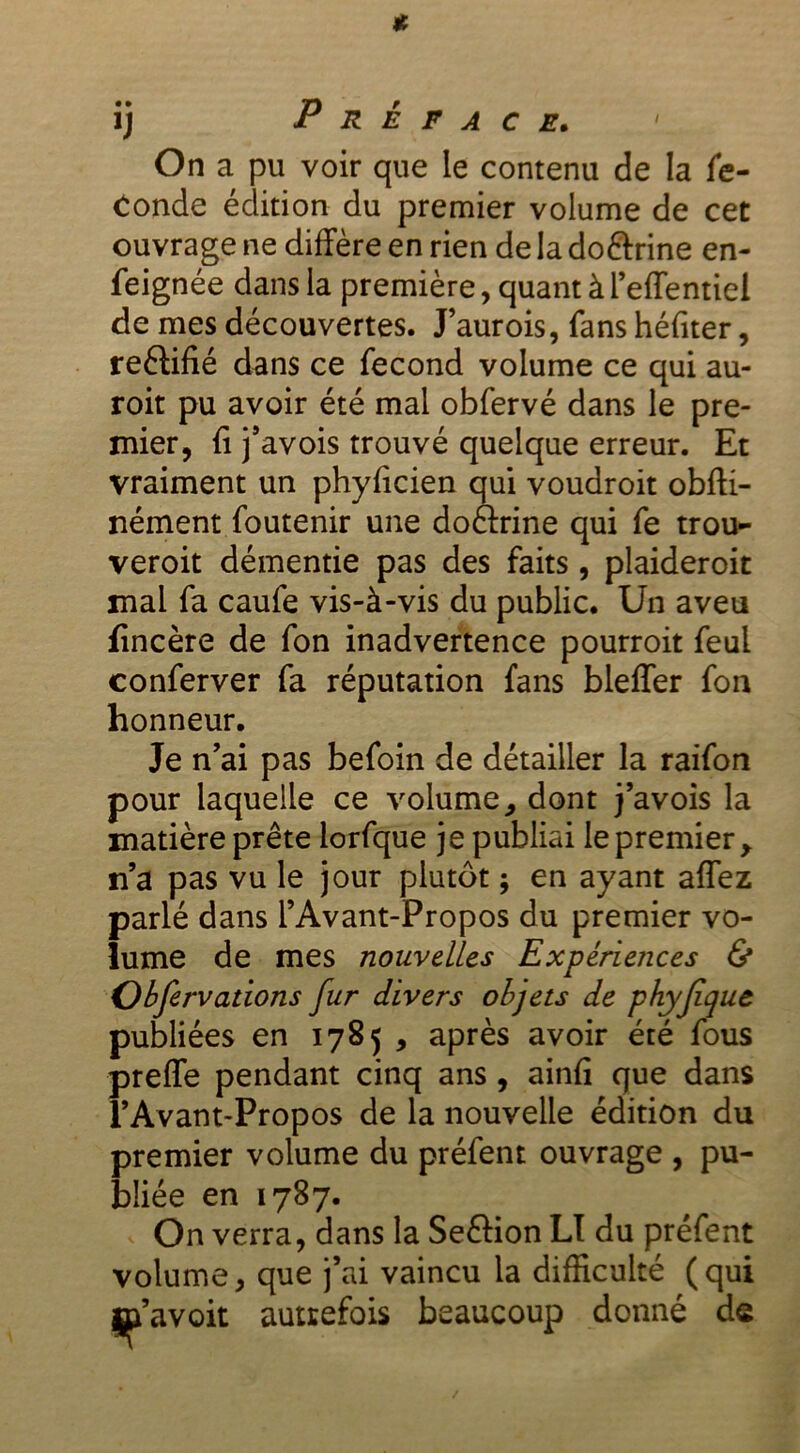 On a pu voir que le contenu de la fé- condé édition du premier volume de cet ouvrage ne diffère en rien de la doftrine en- feignée dans la première, quant à l’effentiel de mes découvertes. J’aurois, fans héfiter, reélifié dans ce fécond volume ce qui au- roit pu avoir été mal obfervé dans le pre- mier, fi j’avois trouvé quelque erreur. Et vraiment un phyficien qui voudroit obfti- nément foutenir une doftrine qui fe trou- veroit démentie pas des faits, plaideroit mai fa caufe vis-à-vis du public. Un aveu fincère de fon inadvertence pourroit feul conferver fa réputation fans bleffer fon honneur. Je n’ai pas befoin de détailler la raifon pour laquelle ce volume , dont j’avois la matière prête lorfque je publiai le premier > n’a pas vu le jour plutôt ; en ayant affez parlé dans l’Avant-Propos du premier vo- lume de mes nouvelles Expériences & Obfervations fur divers objets de phyjiquc publiées en 1785 , après avoir été fous preffe pendant cinq ans, ainfi que dans l’Avant-Propos de la nouvelle édition du premier volume du préfent ouvrage , pu- bliée en 1787. On verra, dans la Seftion LI du préfent volume, que j’ai vaincu la difficulté (qui m’avoit autrefois beaucoup donné de