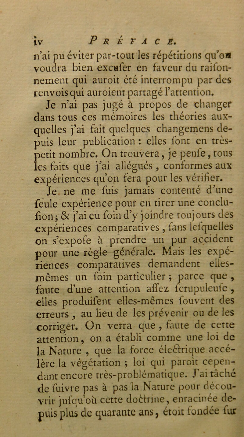 n’ai pu éviter par-tout les répétitions qu’oa voudra bien excufer en faveur du raifon- nenient qui auroit été interrompu par des renvois qui auroient partagé l’attention. Je n’ai pas jugé à propos de changer dans tous ces mémoires les théories aux- quelles j’ai fait quelques changemens de- puis leur publication : elles font en très- petit nombre. On trouvera, je penfe, tous les faits que j’ai allégués , conformes aux expériences qu’on fera pour les vérifier. Je. ne me fuis jamais contenté d’une feule expérience pour en tirer une conclu- rions & j’ai eu foin d’y joindre toujours des expériences comparatives , fans leiquelles on s’expofe à prendre un pur accident pour une règle générale. Mais les expé- riences comparatives demandent elles- mêmes un foin particulier ; parce que , faute d’une attention affez fcrupuleufe , elles produifent elles-mêmes fouvent des erreurs au lieu de les prévenir ou de les corriger. On verra que , faute de cette attention, on a établi comme une loi de la Nature , que la force éle&rique accé- lère la végétation ; loi qui paroït cepen- dant encore très-problématique. J’ai tâché de fuivre pas à pas la Nature pour décou- vrir jufqu’où cette doètrme, enracinée de- puis plus de quarante ans, étoit fondée lur