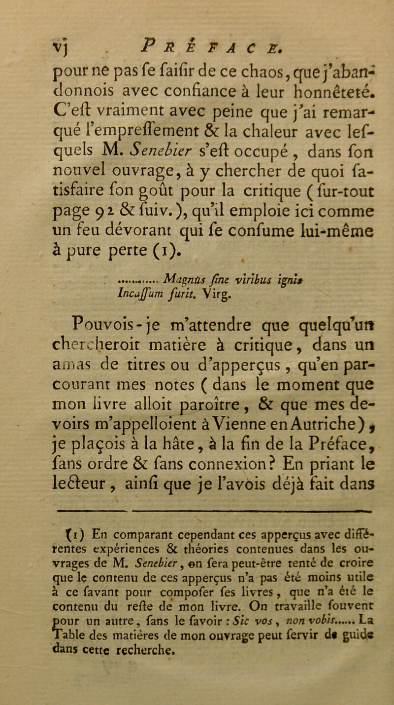 pour ne pasfe faifir de ce chaos, que j’aban- donnois avec confiance à leur honnêteté. Ceft vraiment avec peine que j'ai remar- qué l’empreffement & la chaleur avec les- quels M. Senebier s’efi occupé , dans Son nouvel ouvrage, à y chercher de quoi Sa- tisfaire Son goût pour la critique ( Sur-tout page 9 2 & Suiv. ), qu’il emploie ici comme un feu dévorant qui Se conSume lui-même à pure perte (i). Magnùs fine vtribus ignis Incajfum furit. Virg. Pouvois-je m’attendre que quelqu’un chereheroit matière à critique, dans un amas de titres ou d’apperçus, qu’en par- courant mes notes ( dans le moment que mon livre alloit paroître, & que mes de- voirs m’appelloient à Vienne en Autriche) » je plaçois à la hâte, à la fin de la Préface, fans ordre & Sans connexion ? En priant le leâeur , ainfi que je l’avois déjà fait dans (i) En comparant cependant ces apperçus avec diffé- rentes expériences & théories contenues dans les ou- vrages de M. Senebier, en fera peut-être tenté de croire que le contenu de ces apperçus n’a pas été moins utile à ce favant pour compofer fes livres, que n’a été le contenu du re/le de mon livre. On travaille fouvent Çour un autre, fans le favoir : Sic vos, non vobis La able des matières de mon ouvrage peut fervir d« guide dans cette recherche.