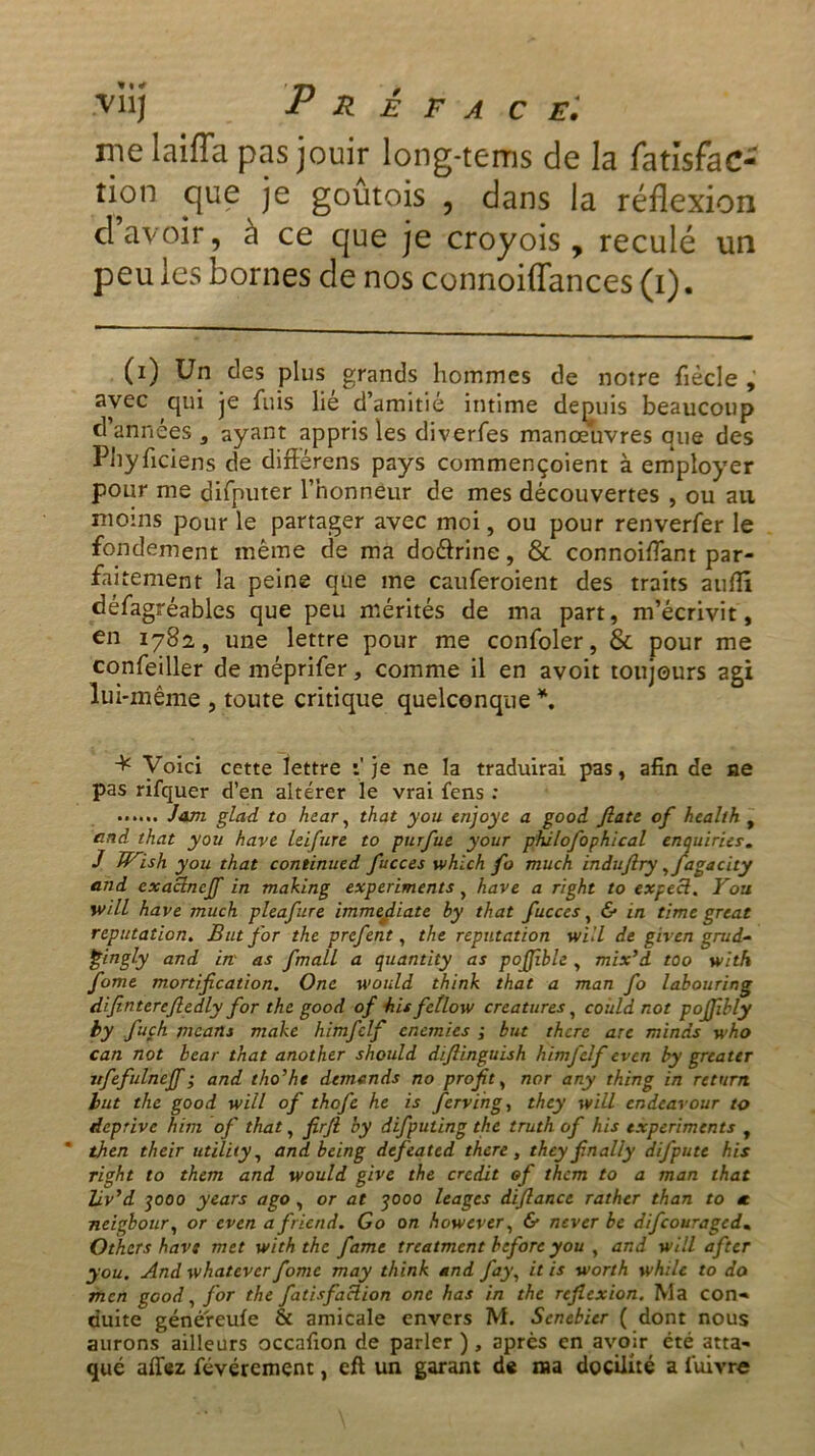 nie laifla pas jouir long-tems de la fatlsfac- îion que je goûtois , dans la réflexion d’avoir, à ce que je croyois , reculé un peu les bornes de nos connoiffances (i). (i) Un des plus grands hommes de notre fiècle , avec qui je fuis lie d’amitié intime depuis beaucoup d années s ayant appris les diverfes manœuvres que des Phyficiens de diftérens pays commençoient à employer pour me difputer l’honneur de mes découvertes , ou ail moins pour le partager avec moi, ou pour renverfer le fondement même de ma doélrine, & connoiflant par- faitement la peine que me cauferoient des traits aufiî défagréables que peu mérités de ma part, m’écrivit, en 1782, une lettre pour me confoler, & pour me confeiller de méprifer, comme il en avoit toujours agi lui-même , toute critique quelconque *. + Voici cette lettre t'je ne la traduirai pas, afin de ne pas rifquer d’en altérer le vrai fens : Jam glad to hear, that you enjoye a good Jlate of health , and that you hâve leifure to putfue your philofophical enquiries. J Wish you that continued fucces which fo much induflry yfagacity and exaclncjf in making experiments, hâve a right to expecl. Fou will hâve much pleafure immédiate by that fucces, & in timc great réputation. But for the prcfent, the réputation will de given grud- Çingly and in as fmall a quantity as pojjïble , mix’d too with fome mortification. One would think that a man fo labouring dfinterefiedly for the good of his fctlow créatures, co 'uld not poffibly by fuçh mcans make himfclf cnemics ; but thcre are minds who can not bcar that another should diflinguish himfclf ev en by gréa ter itfefulnejf ; and tho'ht demends no profit, nor any thing in return lut the good will of thofe he is fervihg, they will codcarour to deprive him of that, firfi by difputing the truth of his experiments , then their utility, and being defeated thcre, they fin ally difputt his right to them and would give the crédit of them to a man that liv’d qooo y cars a go , or at qooo leages diflance rather than to a neigbour, or even afriend. Go on however, & never be difeouraged. Othcrs bave met with the famé treatment hcfore you , and will after you. And whatever fome may think and fay, it is worth while to do men good, for the fatisfaclion onc has in the reflexion. Ma con- duite généreufe & amicale envers M. Scnebier ( dont nous aurons ailleurs occafion de parler ), après en avoir été atta- qué affez févércment, eft un garant de ma docilité a luivre