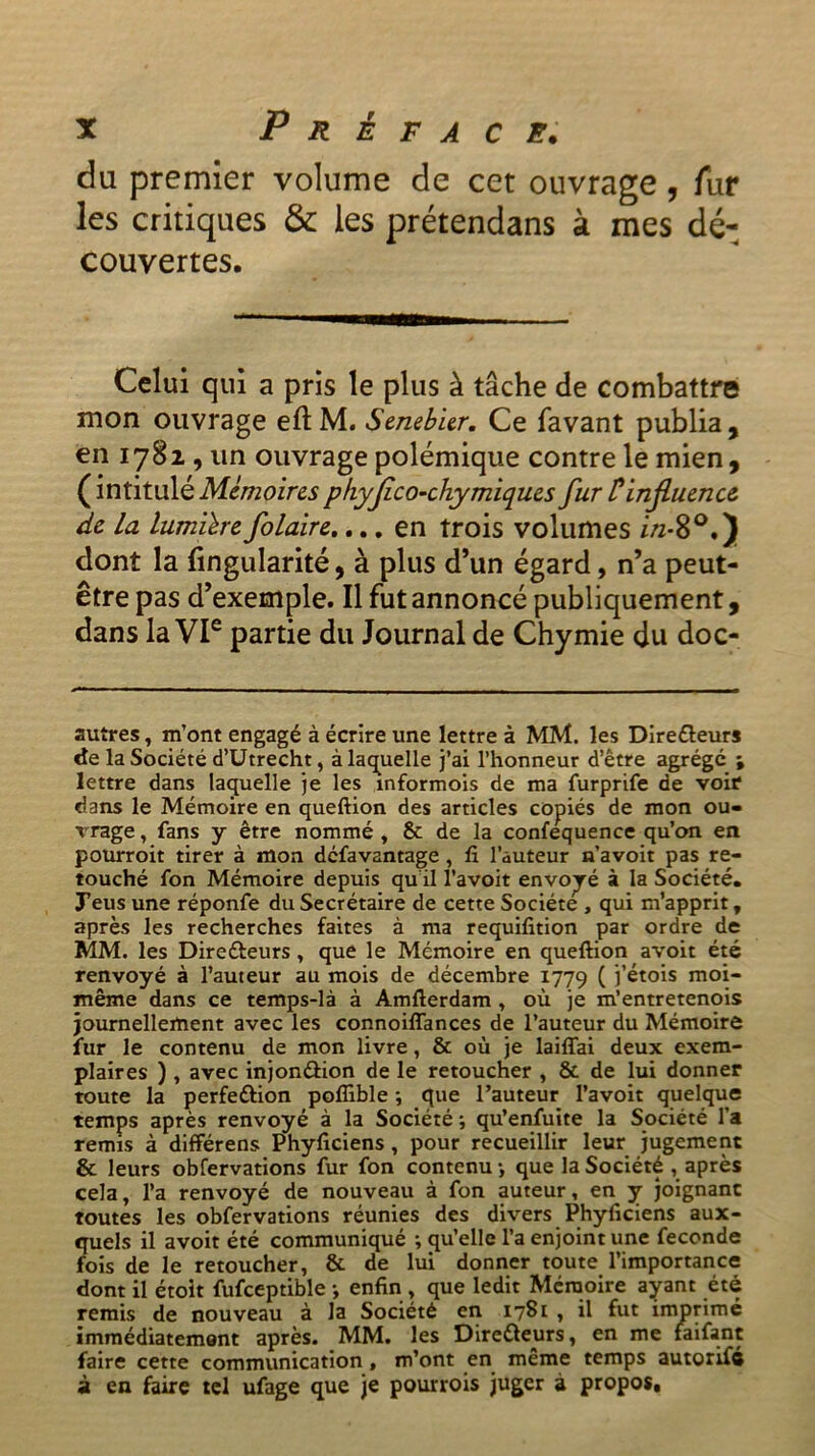 du premier volume de cet ouvrage, fur les critiques & les prétendans à mes dé- couvertes. Celui qui a pris le plus à tâche de combattre mon ouvrage eft M. Senebier. Ce favant publia, en 1781, un ouvrage polémique contre le mien, ( intitulé Mémoires p hyflco-chymiques fur F influence de la lumière folaire.... en trois volumes in-8°.) dont la fingularité, à plus d’un égard, n’a peut- être pas d’exemple. Il fut annoncé publiquement, dans la VIe partie du Journal de Chymie du doc- autres , m’ont engagé à écrire une lettre à MM. les Directeurs de la Société d’Utrecht, à laquelle j’ai l’honneur d’être agrégé ; lettre dans laquelle je les informois de ma furprife de voir dans le Mémoire en queftion des articles copiés de mon ou- vrage , fans y être nommé , & de la confequence qu’on en pourroit tirer à mon défavantage , fi l’auteur n’avoit pas re- touché fon Mémoire depuis qu il l’avoit envoyé à la Société. J’eus une réponfe du Secrétaire de cette Société , qui m’apprit, après les recherches faites à ma requilïtion par ordre de MM. les Directeurs , que le Mémoire en queftion avoit été renvoyé à l’auteur au mois de décembre 1779 ( j’étois moi- même dans ce temps-là à Amfterdam , où je m’entretenois journellement avec les connoiffances de l’auteur du Mémoire fur le contenu de mon livre, & où je laiflai deux exem- plaires ) , avec injonétion de le retoucher , & de lui donner toute la perfection poflible ; que l’auteur l’avoit quelque temps après renvoyé à la Société ; qu’enfuite la Société l’a remis à différens Phyficiens, pour recueillir leur jugement & leurs obfervations fur fon contenu -, que la Société , après cela, l’a renvoyé de nouveau à fon auteur, en y joignant toutes les obfervations réunies des divers Phyficiens aux- quels il avoit été communiqué ; qu’elle l’a enjoint une fécondé fois de le retoucher, & de lui donner toute l’importance dont il étoit fufceptible -, enfin , que ledit Mémoire ayant été remis de nouveau à la Société en 1781 , il fut imprimé immédiatement après. MM. les Directeurs, en me faifant faire cette communication , m’ont en même temps autorifé à en faire tel ufage que je pourvois juger à propos.