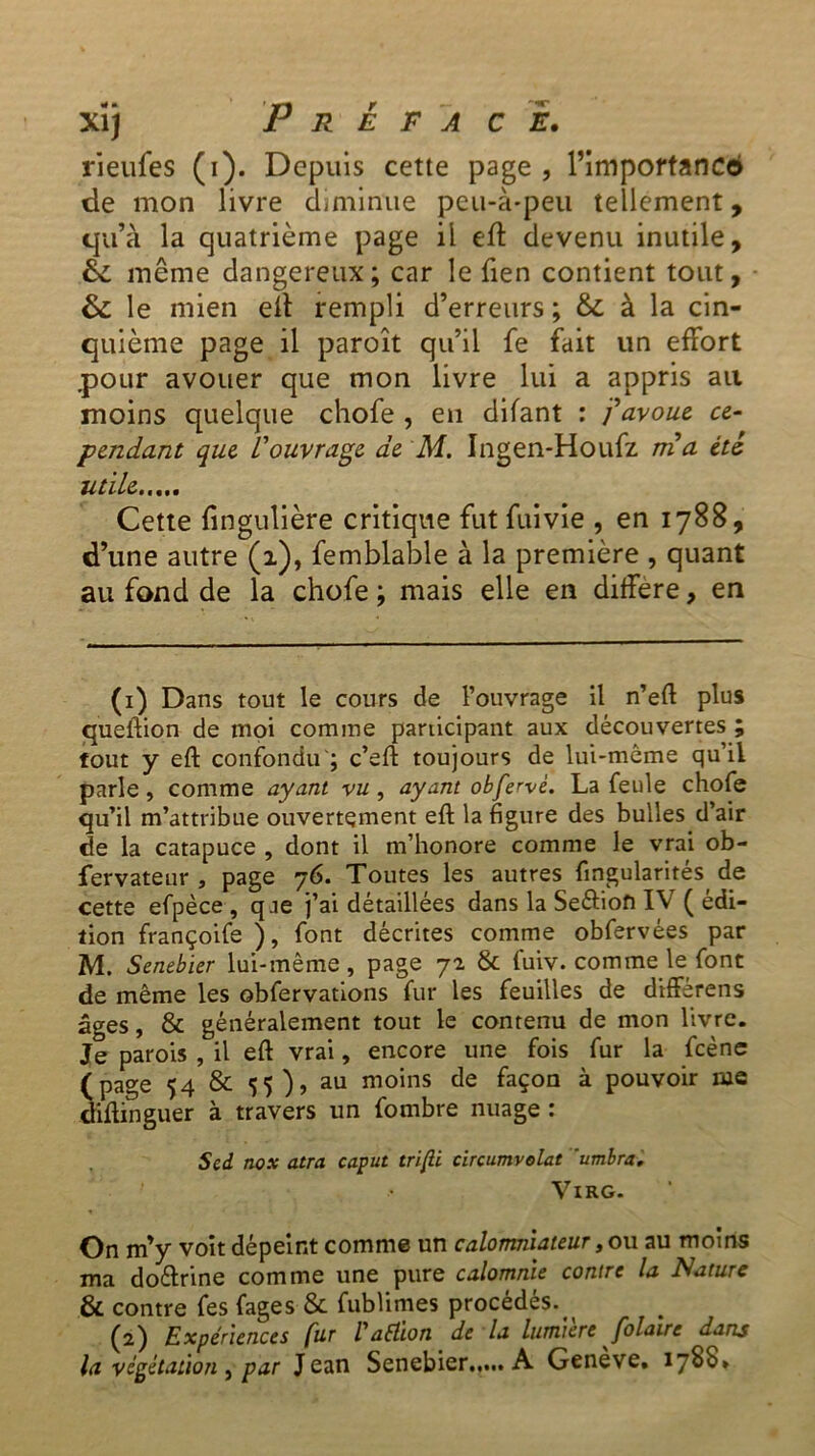 rieufes (i). Depuis cette page , l’impoftanco de mon livre diminue peu-à-peu tellement, qu’à la quatrième page il eft devenu inutile, éi. même dangereux; car le Tien contient tout, & le mien eft rempli d’erreurs ; & à la cin- quième page il paroît qu’il fe fait un effort .pour avouer que mon livre lui a appris ail moins quelque chofe , en difant : j'avoue ce- pendant que l'ouvrage de M. Ingen-Houfz ma été utile Cette fingulière critique fut fui vie , en 1788, d’une autre (1), femblable à la première , quant au fond de la chofe ; mais elle en différé, en (1) Dans tout le cours de l’ouvrage il n’eft plus queftion de moi comme participant aux découvertes ; tout y eft confondu'; c’eft toujours de lui-même qu’il parle, comme ayant vu, ayant obfervè. La feule chofe qu’il m’attribue ouvertement eft la figure des bulles d’air de la catapuce , dont il m’honore comme le vrai ob- fervateur , page 76. Toutes les autres fingularités de cette efpèce , q je j’ai détaillées dans la Se&ion IV ( édi- tion françoife ) , font décrites comme obfervées par M. Senebier lui-même, page 72 & fuiv. comme le font de même les obfervations fur les feuilles de diffèrens âges, & généralement tout le contenu de mon livre. Je parois , il eft vrai, encore une fois fur la fcène (page 54 & 55), au moins de façon à pouvoir me diftinguer à travers un fombre nuage : Scd nox atra caput trifii circumvolat ’umbra, VlRG. On m’y voit dépeint comme un calomniateur, ou au moins ma do&rine comme une pure calomnie contre la Nature & contre fes fages & fubümes procédés. (2) Expériences fur /’aélion de la lumière folairc dans la végétation y par Jean Senebier A Genève. 1788»