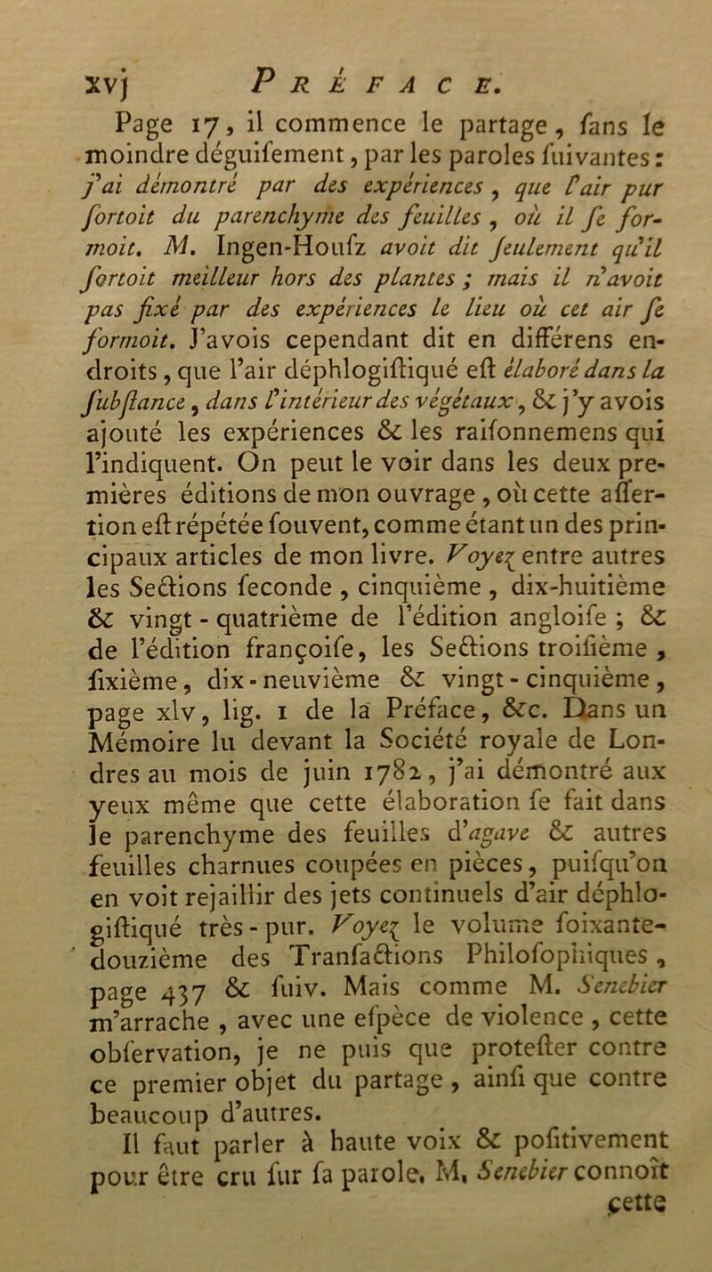 Page 17, il commence le partage, fans le moindre déguifement, par les paroles Suivantes : fai démontré par des expériences , que C air pur fortoit du parenchyme des feuilles , où il fe for- moit. M. Ingen-Houfz avoit dit feulement quil fortoit meilleur hors des plantes ; mais il n avoir pas fixé par des expériences le lieu où cet air fe formoit. J’avois cependant dit en différens en- droits , que l’air déphlogiftiqué eft élaboré dans la fubfiance, dans C intérieur des végétaux, & j’y avois ajouté les expériences & les raifonnemens qui l’indiquent. On peut le voir dans les deux pre- mières éditions de mon ouvrage , où cette aüer- tion eft répétée fou vent, comme étant un des prin- cipaux articles de mon livre. Voye^ entre autres les Se&ions fécondé , cinquième , dix-huitième & vingt - quatrième de l’édition angloife ; &C de l’édition françoife, les Seftions troifième , fixième, dix-neuvième & vingt - cinquième , page xlv, lig. 1 de la Préface, &c. Dans un Mémoire lu devant la Société royale de Lon- dres au mois de juin 1782, j’ai démontré aux yeux même que cette élaboration fe fait dans le parenchyme des feuilles d'agave & autres feuilles charnues coupées en pièces, puifqu’on en voit rejaillir des jets continuels d’air déphlo- giftiqué très - pur. Foye{ le volume Soixante- douzième des Tranfafiions Philosophiques, page 437 & fuiv. Mais comme M. Senebicr m’arrache , avec une efpèce de violence , cette obfervation, je ne puis que pnotefter contre ce premier objet du partage , ainfi que contre beaucoup d’autres. Il faut parler à haute voix & pofitivement pour être cru fur fa parole. M, Senebierconnoît cette