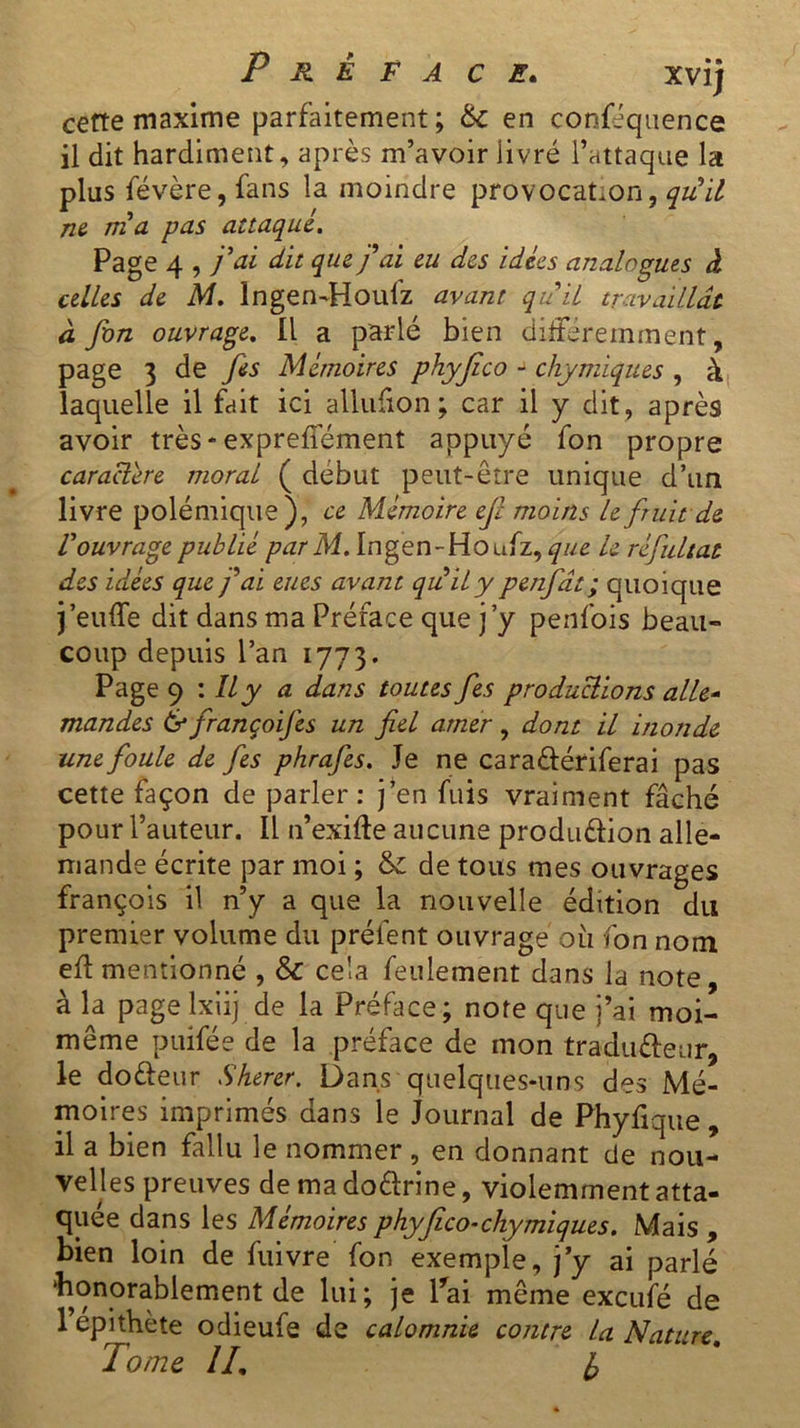 cette maxime parfaitement; & en conféquence il dit hardiment, après m’avoir livré l’attaque la plus févère, fans la moindre provocation, quil ne ma pas attaqué. Page 4 , j'ai dit que fai eu des idées analogues à celles de M. Ingen-Houfz avant quil travaillât à fon ouvrage. Il a parlé bien différemment, page 3 de fes Mémoires phyjico - chymiques , à laquelle il fait ici allufion ; car il y dit, après avoir très - expreffément appuyé fon propre caractère moral ( début peut-être unique d’un livre polémique), ce Mémoire ejl moins le fruit de l’ouvrage publié par M. Ingen-Houfz, que le réfultat des idées que fai eues avant quil y penfât ; quoique j’euffe dit dans ma Préface que j’y penfois beau- coup depuis l’an 1773. Page 9 : Il y a dans toutes fes productions alle- mandes & françoijes un fiel amer, dont il inonde une foule de fes phrafes. Je ne cara&ériferai pas cette façon de parler: j’en fuis vraiment fâché pour l’auteur. Il n’exifte aucune produélion alle- mande écrite par moi ; & de tous mes ouvrages françois il n’y a que la nouvelle édition du premier volume du prêtent ouvrage ou fon nom eft mentionné , Sc cela feulement dans la note, à la page lxiij de la Préface; note que j’ai moi- même puifée de la préface de mon tradufteur, le do&eur Sherer. Dans quelques-uns des Mé- moires imprimés dans le Journal de Phyfique , il a bien fallu le nommer , en donnant de nou- velles preuves de ma do&rine, violemment atta- quée dans les Mémoires phyjico-chymiques. Mais , bien loin de fuivre fon exemple, j’y ai parlé 'honorablement de lui; je Pai même excufé de 1 epithète odieufe de calomnie contre la Nature rj~1 j j- WHrl ». 1orne LL l