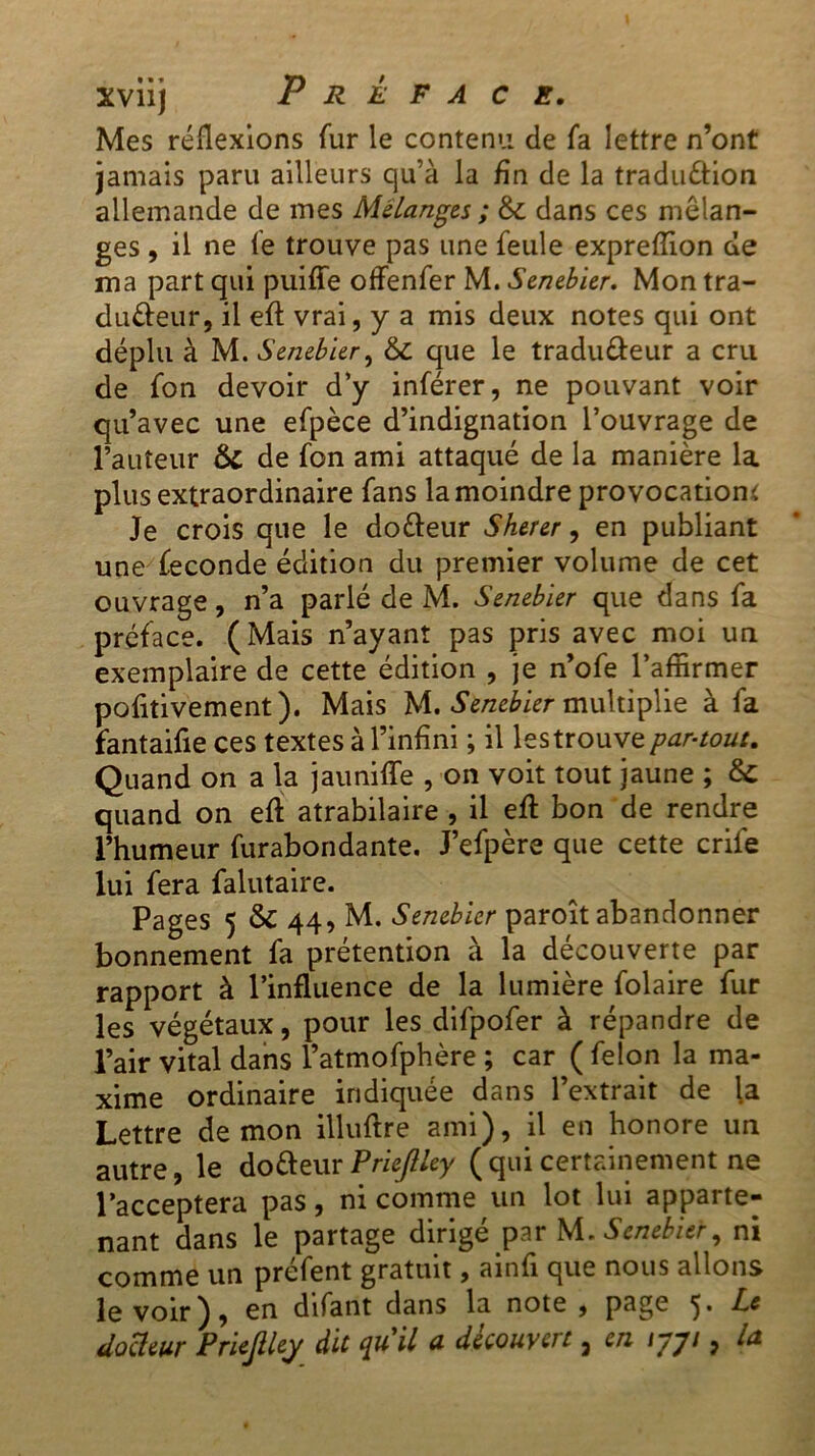 Mes réflexions fur le contenu de fa lettre n’ont jamais paru ailleurs qu’à la fin de la traduction allemande de mes Mélanges ; 6c dans ces mélan- ges , il ne le trouve pas une feule expreflion de ma part qui puiffe offenfer M. Senebier. Mon tra- ducteur, il efl vrai, y a mis deux notes qui ont déplu à M. Senebier, 6c que le tradu&eur a cru de fon devoir d’y inférer, ne pouvant voir qu’avec une efpèce d’indignation l’ouvrage de l’auteur 6c de fon ami attaqué de la manière la plus extraordinaire fans la moindre provocation* Je crois que le do&eur Sherer, en publiant une fécondé édition du premier volume de cet ouvrage, n’a parlé de M. Senebier que dans fa préface. (Mais n’ayant pas pris avec moi un exemplaire de cette édition , je n’ofe l’affirmer pofitivement). Mais M. Senebier multiplie à fa fantaifie ces textes à l’infini ; il les trouve par-tout. Quand on a la jaunifle , on voit tout jaune ; 6c quand on efl: atrabilaire , il efl bon de rendre l’humeur furabondante. J’efpère que cette crife lui fera falutaire. Pages 5 6c 44, M. Senebier paroît abandonner bonnement fa prétention à la découverte par rapport à l’influence de la lumière folaire fur les végétaux, pour les difpofer à répandre de l’air vital dans l’atmofphère ; car ( félon la ma- xime ordinaire indiquée dans l’extrait de la Lettre démon illuflre ami), il en honore un autre, le do (fleur Prie/lley (qui certainement ne l’acceptera pas, ni comme un lot lui apparte- nant dans le partage dirigé par M. Senebier, ni comme un préfent gratuit, ainfi que nous allons le voir), en difant dans la note , page Le docteur Priejlley dit qu il u découvert 3 en iyjt, l&