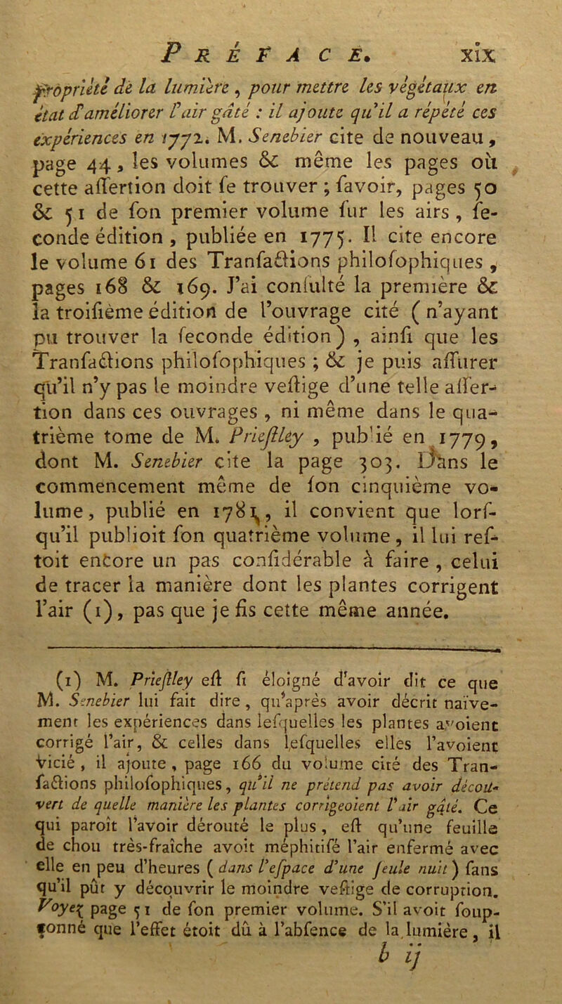 fràpriétl de la lumière , pour mettre les végétaux en état dé améliorer lé air gâté : il ajoute quil a répété ces expériences en lyy2. M. Senebier cite de nouveau, page 44, les volumes & même les pages oii cette affertion doit fe trouver ; favoir, pages 50 & 51 de fon premier volume fur les airs , fé- condé édition , publiée en 1775. ^ cite encore le volume 61 des Tranfaèlions philofophiques , pages 168 & 169. J’ai conlulté la première & la troifième édition de l’ouvrage cité (n’ayant pu trouver la fécondé édition) , ainfi que les Tranfaèlions philofophiques ; & je puis affurer qu’il n’y pas le moindre vehige d’une telle aifer- tion dans ces ouvrages , ni même dans le qua- trième tome de M. Priefiley , pub'ié en 1779, dont M. Senebier cite la page 303. Efcms le commencement même de fon cinquième vo- lume, publié en 178^, il convient que lorf- qu’il publioit fon quatrième volume, il lui ref- toit encore un pas confidérabîe à faire , celui de tracer la manière dont les plantes corrigent l’air (1), pas que je fis cette même année. (1) M. Priefiley eff fi éloigné d’avoir dit ce que M. Senebier lui fait dire, quhprès avoir décrit naïve- ment les expériences dans lesquelles les plantes avoient corrigé l’air, & celles dans lefquelles elles l’avoienç Vicié, il ajoute, page 166 du volume cité des Tran- sactions philofophiques, qttd ne prétend pas avoir déçoit- vert de quelle manière les plantes corrigeaient Pair gâté. Ce qui paroît l’avoir dérouté le plus , eft qu’une feuille de chou très-fraîche avoit méphitifé l’air enfermé avec elle en peu d’heures ( dans l’efpace d’une feule nuit ) fans qu’il pût y découvrir le moindre veftige de corruption. Voye^ page 5 1 de fon premier volume. S’il avoit foup- fonné que l’effet étoit dû. à l’abfence de la lumière il ' ' !> Ü