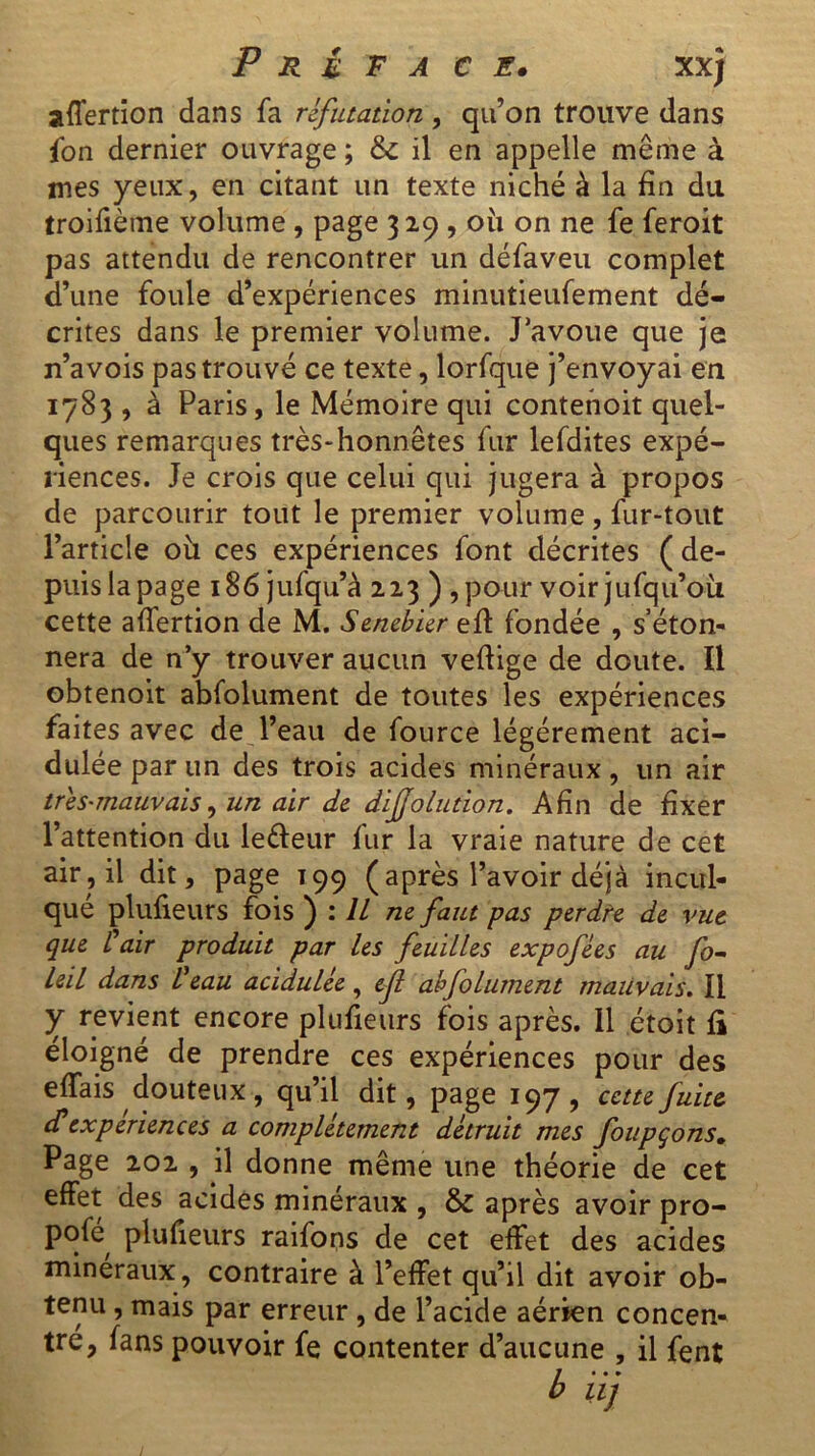 affertion dans fa réfutation, qu’on trouve dans fon dernier ouvrage ; & il en appelle même à mes yeux, en citant un texte niché à la fin du troifième volume , page 329 , où on ne fe feroit pas attendu de rencontrer un défaveu complet d’une foule d’expériences minutieufement dé- crites dans le premier volume. J’avoue que je n’avois pas trouvé ce texte, lorfque j’envoyai en 1783 , à Paris, le Mémoire qui contenoit quel- ques remarques très-honnêtes fur lefdites expé- riences. Je crois que celui qui jugera à propos de parcourir tout le premier volume, fur-tout l’article où ces expériences font décrites ( de- puis la page 186 jufqu’à 223 ) , pour voir jufqu’où cette artertion de M. Senebier ert fondée , s’éton- nera de n’y trouver aucun vertige de doute. Il obtenoit abfolument de toutes les expériences faites avec de l’eau de fource légèrement aci- dulée par un des trois acides minéraux, un air très-mauvais, un air de dijjolution. Afin de fixer l’attention du letteur fur la vraie nature de cet air, il dit, page T99 (après l’avoir déjà incul- que plufieurs fois ) : IL ne faut pas perdre de vue que V air produit par les feuilles expofées au fo- leil dans Veau acidulée, ejl abfolument mauvais. Il y revient encore plufieurs fois après. 11 étoit li éloigné de prendre ces expériences pour des ertais douteux, qu’il dit, page 197, cette fuite dé expériences a complètement détruit mes foupçons. Page 202 , j\ donne même une théorie de cet effet des acides minéraux , & après avoir pro- Pqfe plufieurs raifons de cet effet des acides minéraux, contraire à l’effet qu’il dit avoir ob- tenu , mais par erreur , de l’acide aérien concen- tré, fans pouvoir fe contenter d’aucune , il fent b iij