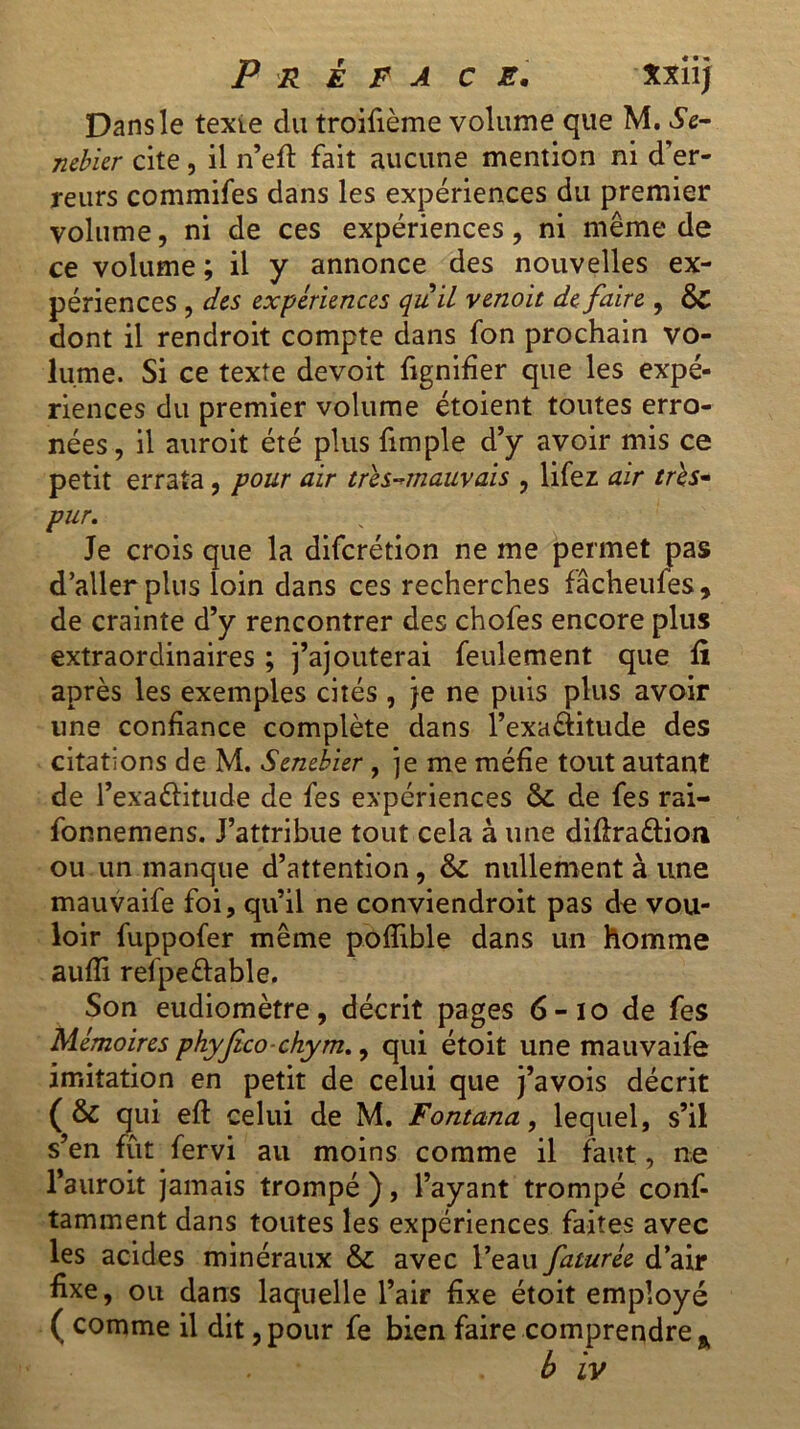 Dans le texte du troifième volume que M. Se- mbler cite, il n’eft fait aucune mention ni d’er- reurs commifes dans les expériences du premier volume, ni de ces expériences, ni même de ce volume ; il y annonce des nouvelles ex- périences , des expériences quil venoit de faire , & dont il rendroit compte dans fon prochain vo- lume. Si ce texte devoit fignifier que les expé- riences du premier volume étoient toutes erro- nées, il auroit été plus fimple d’y avoir mis ce petit errata , pour air très-mauvais , lifez air tris- pur. Je crois que la diferétion ne me permet pas d’aller plus loin dans ces recherches fâcheufes, de crainte d’y rencontrer des chofes encore plus extraordinaires ; j’ajouterai feulement que fi après les exemples cités , je ne puis plus avoir une confiance complète dans l’exaâitude des citations de M. Sembler , je me méfie tout autant de l’exaftitude de fes expériences & de fes rai- fonnemens. J’attribue tout cela à une diftra&ion ou un manque d’attention, & nullement à une mauvaife foi, qu’il ne conviendroit pas de vou- loir fuppofer même poflible dans un homme aufîi refpe&able. Son eudiomètre, décrit pages 6-10 de fes Mémoires phyjîco chym., qui étoit une mauvaife imitation en petit de celui que j’avois décrit (& qui eft celui de M. Fontana, lequel, s’il s’en fût fervi au moins comme il faut, ne l’auroit jamais trompé ), l’ayant trompé conf- tamment dans toutes les expériences faites avec les acides minéraux & avec l’eau faturée d’air fixe, ou dans laquelle l’air fixe étoit employé ( comme il dit, pour fe bien faire comprendre %