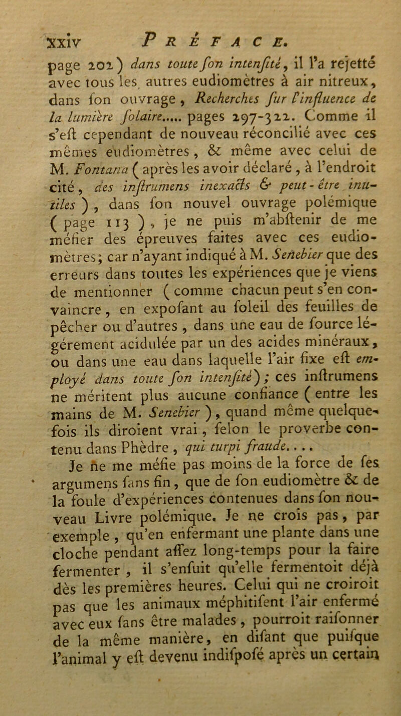 page aol ) dans toute fou intenfué, il l’a rejette avec tous les autres eudiomètres à air nitreux, dans fon ouvrage , Recherches fur Cinfluence de la lumière foLaire pages 197-322. Comme il s’eft cependant de nouveau réconcilié avec ces mêmes eudiomètres , & même avec celui de M. Fontana ( après les avoir déclaré , à l’endroit cité, des infrumens inexacls & peut-être inu- tiles ) , dans fon nouvel ouvrage polémique (page 113 ), je ne puis m’abflenir de me méfier des épreuves faites avec ces eudio- mètres; car n’ayant indiqué à M. Senebier que des erreurs dans toutes les expériences que je viens de mentionner ( comme chacun peut s’en con- vaincre , en expofant au foleil des feuilles de pêcher ou d’autres , dans une eau de fource lé- gèrement acidulée par un des acides minéraux, ou dans une eau dans laquelle l’air fixe efl em- ployé dans toute fon intenfitè') ; ces inflrumens ne méritent plus aucune confiance ( entre les mains de M. Senebier ), quand meme quelque- fois ils diroient vrai, félon le proverbe con- tenu dans Phèdre , qui turpi fraude Je fie me méfie pas moins de la force de fes argumens fans fin, que de fon eudiomètre & de la foule d’expériences contenues dans fon nou- veau Livre polémique. Je ne crois pas, par exemple , qu’en enfermant une plante dans une cloche pendant affez long-temps pour la faire fermenter , il s’enfuit quelle fermentoit déjà dès les premières heures. Celui qui ne croiroit pas que les animaux méphitifent l’air enfermé avec eux fans être malades , pourroit raifonner de la même manière, en difant que puifque l’animal y efl devenu indifpofé après un certain