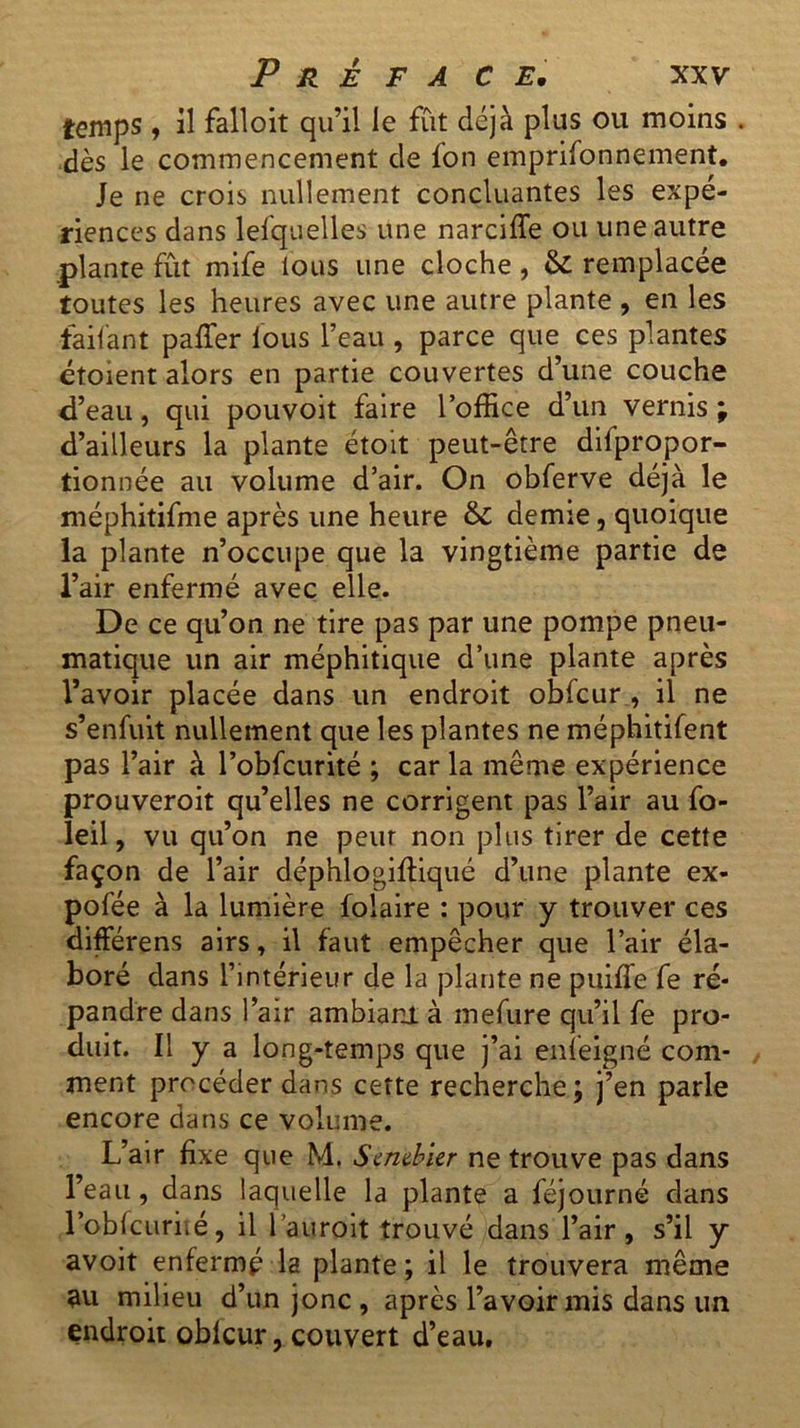 temps , il falloît qu’il le fût déjà plus ou moins . dès le commencement de fon emprifonnement. Je ne crois nullement concluantes les expé- riences dans lesquelles une narciffe ou une autre plante fût mife tous une cloche, & remplacée toutes les heures avec une autre plante , en les •faifant paffer tous l’eau , parce que ces plantes étoient alors en partie couvertes d’une couche d’eau, qui pouvoit faire l’office d’un vernis ; d’ailleurs la plante étoit peut-être difpropor- tionnée au volume d’air. On obferve déjà le méphitifme après une heure & demie, quoique la plante n’occupe que la vingtième partie de l’air enfermé avec elle. De ce qu’on ne tire pas par une pompe pneu- matique un air méphitique d’une plante après l’avoir placée dans un endroit obfcur , il ne s’enfuit nullement que les plantes ne méphitifent pas l’air à l’obfcurité ; car la même expérience prouveroit qu’elles ne corrigent pas l’air au fo- leil, vu qu’on ne peur non plus tirer de cette façon de l’air déphlogifliqué d’une plante ex- pofée à la lumière folaire : pour y trouver ces différens airs, il faut empêcher que l’air éla- boré dans l’intérieur de la plante ne puiffe fe ré- pandre dans l’air ambiant, à mefure qu’il fe pro- duit. Il y a long-temps que j’ai enfeigné com- ment procéder dans cette recherche ; j’en parle encore dans ce volume. L’air fixe que M. Sembler ne trouve pas dans l’eau, dans laquelle la plante a féjourné dans l’oblcuriié, il l’auroit trouvé dans l’air, s’il y avoit enfermé la plante ; il le trouvera même au milieu d’un jonc , après l’avoir mis dans un endroit oblcur, couvert d’eau.