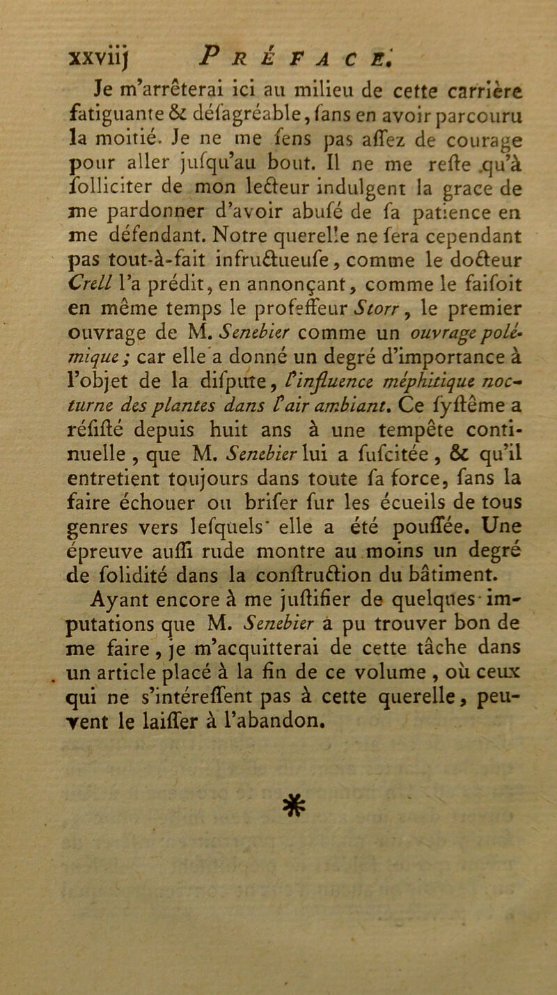 xxviij Prêta ce. Je m’arrêterai ici au milieu de cette carrière fatiguante & désagréable, fans en avoir parcouru la moitié. Je ne me fens pas aflez de courage pour aller jufqu’aii bout. Il ne me refte .qu’à Solliciter de mon le&eur indulgent la grâce de me pardonner d’avoir abufé de fa patience en me défendant. Notre querelle ne fera cependant pas tout-à-fait infruâueufe, comme le dofteur Crell l’a prédit, en annonçant, comme le faifoit en même temps le profeffeur Storr, le premier ouvrage de M. Senebier comme un ouvrage polé- mique; car elle a donné un degré d’importance à l’objet de la difpuîe, Cinfiuence méphitique noc- turne des plantes dans tair ambiant* Ce fÿflême a réfifté depuis huit ans à une tempête conti- nuelle , que M. Senebier lui a fufcitée, & qu’il entretient toujours dans toute fa force, fans la faire échouer ou brifer fur les écueils de tous genres vers lefquels' elle a été pouffée. Une épreuve aufli rude montre au moins un degré de folidité dans la conftruttion du bâtiment. Ayant encore à me juflifier de quelques-im- putations que M. Senebier a pu trouver bon de me faire, je m’acquitterai de cette tâche dans un article placé à la fin de ce volume , oit ceux qui ne s’intéreffent pas à cette querelle, peu- vent le laiffer à l’abandon.