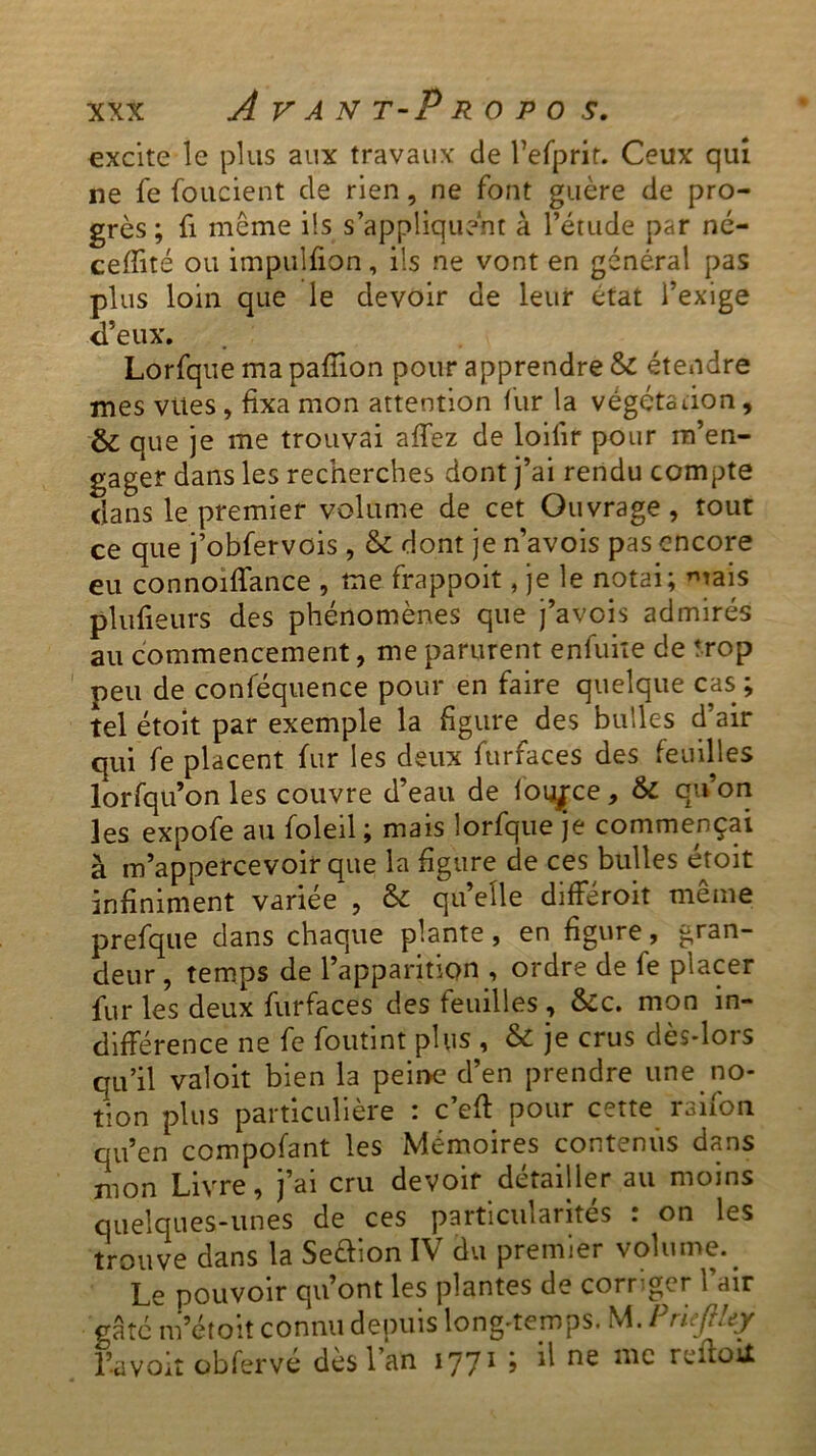 excite le plus aux travaux de l’efprir. Ceux qui ne fe fondent de rien, ne font guère de pro- grès ; fi meme ils s’appliquent à l’étude par né- ceffité ou impulfion, ils ne vont en général pas plus loin que le devoir de leur état l’exige d’eux. Lorfque ma paffion pour apprendre & étendre mes viles , fixa mon attention fur la végéta lion, & que je me trouvai affez de loiiir pour m’en- gager dans les recherches dont j’ai rendu compte dans le premier volume de cet Ouvrage, tout ce que j’obfervois, & dont je n’avois pas encore eu connoiffance , me frappoit, je le notai; mais plufieurs des phénomènes que j’avois admirés au commencement, me parurent enfuite de trop peu de conféquence pour en faire quelque cas; tel étoit par exemple la figure des bulles d air qui fe placent fur les deux furfaces des feuilles lorfqu’on les couvre d’eau de fouace, & qu’on les expofe au foleil ; mais lorfque je commençai à m’appercevoir que la figure de ces bulles étoit infiniment variée , & quelle différoit même prefque dans chaque plante , en figure , gran- deur , temps de l’apparition , ordre de fe placer fur les deux furfaces des feuilles , &c. mon in- différence ne fe foutint plus , & je crus dès-lors qu’il valoit bien la peine d’en prendre une no- tion plus particulière : c’eff pour cette raifon qu’en compofant les Mémoires contenus dans mon Livre, j’ai cru devoir détailler au moins quelques-unes de ces particularités : on les trouve dans la Seftion IV du premier volume. Le pouvoir qu’ont les plantes de corriger l’air gâte m’étoit connu depuis long-temps. M. P rie fi Uy l’a voit obfervé dès l’an 1771 ; il ne me reftoit