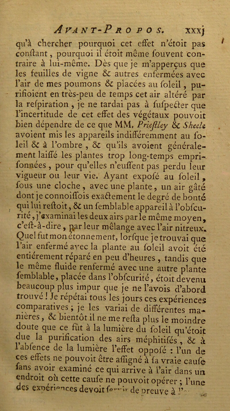 qu’à chercher pourquoi cet effet n’étoit pas confiant, pourquoi il étoit meme fouvent con- traire à lui-même. Dès que je m’apperçus que les feuilles de vigne & autres enfermées avec l’air de mes poumons & placées au foleil, pu- rifîoient en très-peu de temps cet air altéré par la refpiration , je ne tardai pas à fufpeéfer que l’incertitude de cet effet des végétaux pouvoit bien dépendre de ce que MM, PriejlUy & Sheele avoient mis les appareils indifféremment au fo- leil & à l’ombre , & qu’ils avoient générale- ment laiffé les plantes trop long-temps empri- sonnées , pour qu’elles n’euffent pas perdu leur vigueur ou leur vie. Ayant expofé au foleil, fous une cloche , avec une plante, un air gâté dont je connoiffois exaéfement le degré de bonté qui lui reftoit, & un Semblable appareil à l’obfcu- rité, j’sxaminai les deux airs parle même moyen , c’eff-à-dire, parleur mélange avec l’air nitreux. Quel fut mon etonnement, lorfque je trouvai que l’air enfermé avec la plante au Soleil avoit été entièrement réparé en peu d’heures , tandis que le même fluide renfermé avec une autre plante Semblable, placée dans l’obfcurité, étoit devenu beaucoup plus impur que je ne l’avois d’abord trouve ! Je répétai tous les jours ces expériences comparatives ; je les variai de différentes ma- nières , & bientôt il ne me refia plus le moindre doute que ce fut à la lumière du foleil qu etoit due la purification des airs méphitifés , & à lablence de la lumière l’effet oppofé : l’un de ces effets ne pouvoir être afîigné à fa vraie caufe lans avoir examiné ce qui arrive à l’air dans un endroit ou cette caufe ne pouvoit opérer ; l’une des exnén^nces devoir fo^-w de oreuve à J’r