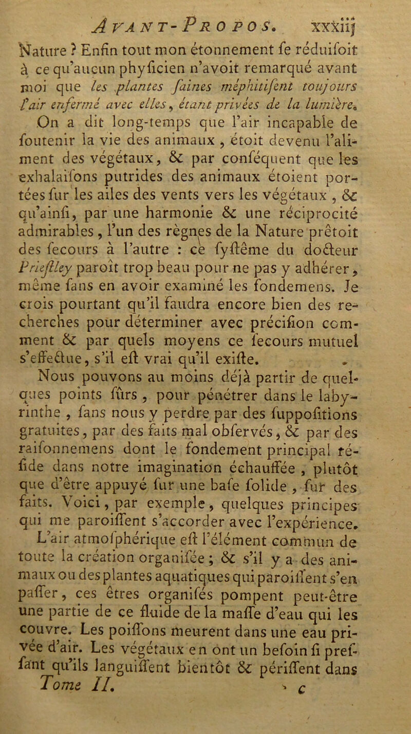 Avant-Propos. xxxiij Nature ? Enfin tout mon étonnement fe réduifoit à ce qu’aucun phyficien n’avoit remarqué avant moi que les plantes faines méphitifent toujours Pair enfermé avec elles, étant privées de la lumière» On a dit long-temps que l’air incapable de foutenir la vie des animaux , étoit devenu l’ali- ment des végétaux, 6c par conféquent que les exhalaifons putrides des animaux étoient por- tées fur les ailes des vents vers les végétaux , 6c qu’ainfi, par une harmonie 6c une réciprocité admirables , l’un des règnes de la Nature prêtoit des fecours à l’autre : ce fyffême du doéleur Prieftley paroit trop beau pour ne pas y adhérer „ meme fans en avoir examiné les fondemens. Je crois pourtant qu’il faudra encore bien des re- cherches pour déterminer avec précifion com- ment 6c par quels moyens ce fecours mutuel s’effe&ue, s’il eft vrai qu’il exifte. Nous pouvons au moins déjà partir de quel- ques points furs , pour pénétrer dans le laby- rinthe , fans nous y perdre par des fuppofitions gratuites, par des faits mal obfervés* & par des raifonnemens dont le fondement principal fé- tide dans notre imagination échauffée , plutôt que d’être appuyé fur une bafe folide , fur des faits. Voici, par exemple, quelques principes qui me paroiffent s’accorder avec l’expérience. L’air atmolphérique eff l’élément commun de toute la création organifée ; 6c s’il y a des ani- maux ou des plantes aquatiques qui paroiffent s’en paffer, ces êtres organifés pompent peut-être une partie de ce fluide de la malle d’eau qui les couvre. Les poiflons meurent dans une eau pri- vée d air. Les végétaux en ont un befointi pref- fant quils languiffent bientôt 6c périffent dans Tome If. ■> c