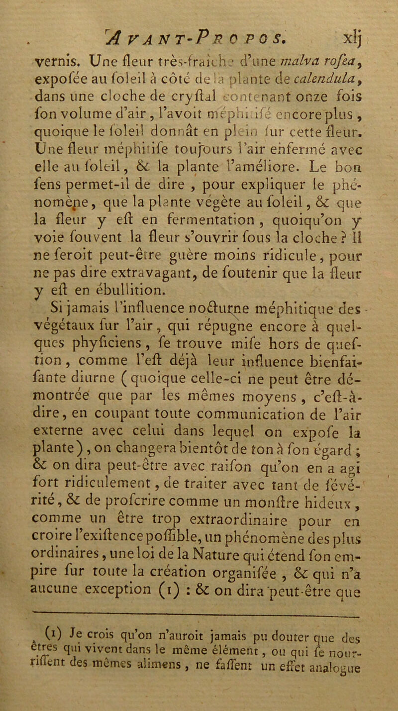 vernis. Une fleur très-fraîche d’une malva rofea, expofée au loleil à côté delà plante de cakndula, dans une cloche de cryflal contenant onze fois fon volume d’air , l’avoit mépiii ifé encore plus , quoique le loleil donnât en plein fur cette fleur. Une fleur méphitife toujours l’air enfermé avec elle au loleil, 6c la plante l’améliore. Le bon fens permet-il de dire , pour expliquer le phé- nomène, que la plante végète au foleil, & que la fleur y eft en fermentation , quoiqu’on y voie fouvent la fleur s’ouvrir fous la cloche ? 11 ne feroit peut-être guère moins ridicule, pour ne pas dire extravagant, de foutenir que la fleur y eft en ébullition. Si jamais l’influence no&urne méphitique des végétaux lur l’air, qui répugne encore à quel- ques phyficiens , fe trouve mile hors de quef- tion, comme l’eff déjà leur influence bienfai- fante diurne (quoique celle-ci ne peut être dé- montrée que par les mêmes moyens , c’efl-à- dire, en coupant toute communication de l’air externe avec celui dans lequel on expofe la plante) , on changera bientôt de ton à fon égard ; Sc on dira peut-être avec raifon qu’on en°a agi fort ridiculement, de traiter avec tant de féve- rité, & de proferire comme un monftre hideux , comme un etre trop extraordinaire pour en croire l’exiftence poffible, un phénomène des plus ordinaires, une loi de la Nature qui étend fon em- pire fur toute la création organifée , 6c qui n’a aucune exception (i) : 6c on dira peut-être que (i) Je crois qu’on n’auroit jamais pu douter que des êtres qui vivent dans le même élément, ou qui fe nour- niient des mêmes alimens , ne faffem un effet analogue