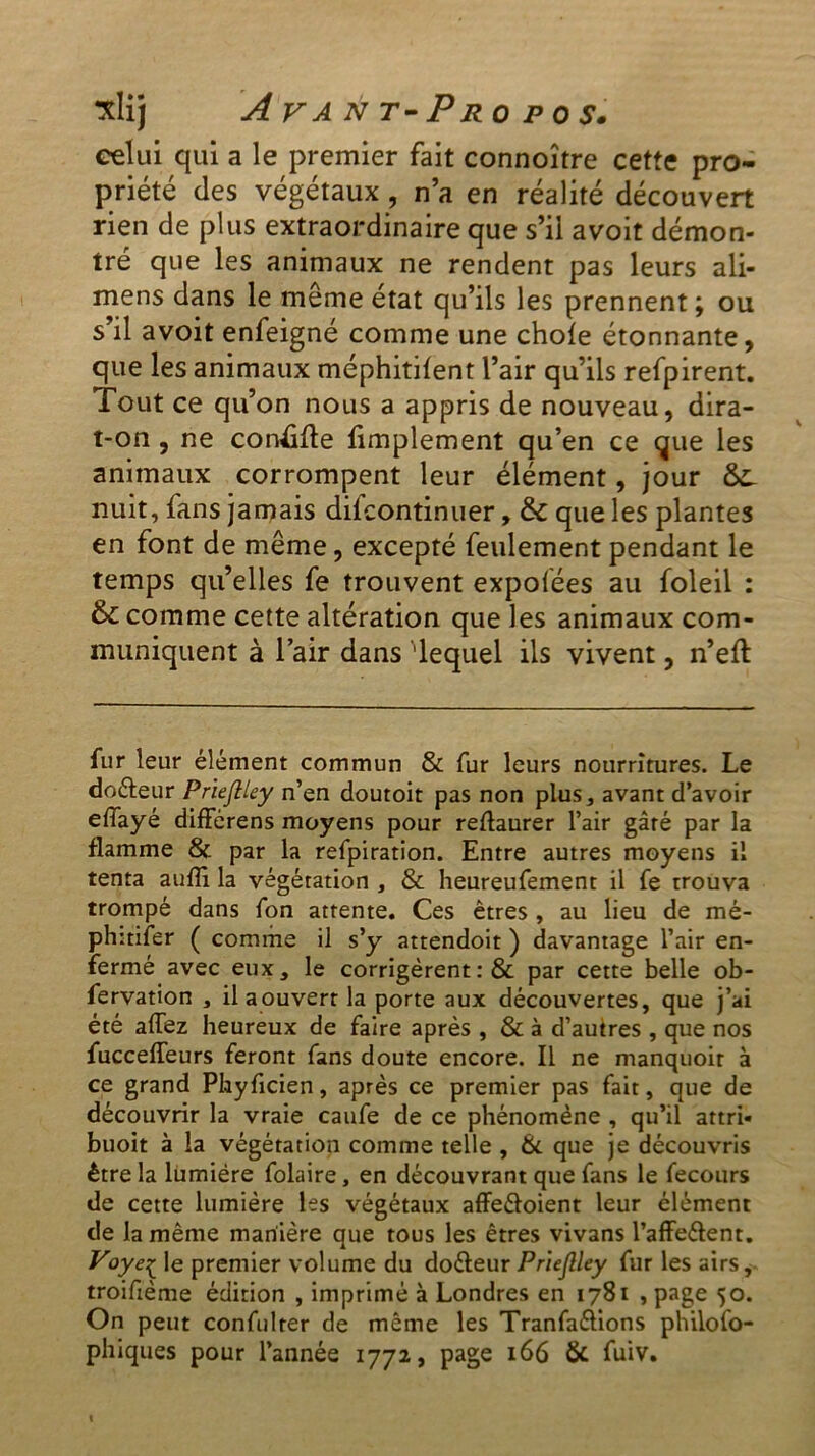 celui qui a le premier fait connoître cette pro- priété des végétaux, n’a en réalité découvert rien de plus extraordinaire que s’il avoit démon- tré que les animaux ne rendent pas leurs ali- mens dans le même état qu’ils les prennent ; ou s’il avoit enfeigné comme une choie étonnante, que les animaux méphitilent l’air qu’ils refpirent. Tout ce qu’on nous a appris de nouveau, dira- t-on , ne concilie limplement qu’en ce que les animaux corrompent leur élément, jour &L nuit, lans jamais dilcontinuer, & que les plantes en font de même, excepté feulement pendant le temps qu’elles fe trouvent expolées au foleil : & comme cette altération que les animaux com- muniquent à l’air dans 'lequel ils vivent, n’eft fur leur élément commun & fur leurs nourritures. Le doéleur PrïeJUey n’en doutoit pas non plus, avant d’avoir effayé différens moyens pour rellaurer l’air gâté par la flamme & par la refpiration. Entre autres moyens il tenta auffi la végétation , & heureufement il fe trouva trompé dans fon attente. Ces êtres , au lieu de mé- phitifer ( comme il s’y attendoit ) davantage l’air en- fermé avec eux, le corrigèrent : & par cette belle ob- fervation , ilaouverr la porte aux découvertes, que j’ai été allez heureux de faire après , & à d’autres , que nos fucceffeurs feront fans doute encore. Il ne manquoir à ce grand Phyficien, après ce premier pas fait, que de découvrir la vraie caufe de ce phénomène , qu’il attri- buoit à la végétation comme telle , & que je découvris être la lumière folaire, en découvrant que fans le fecours de cette lumière les végétaux affe&oient leur élément de la même manière que tous les êtres vivans l’affe&ent. Voyeç le premier volume du doéleur Priejlley fur les airs, troifième édition , imprimé à Londres en 1781 , page 50. On peut confulrer de même les Tranfaélions philofo- phiques pour l’année 1772, page 166 & fuiv.