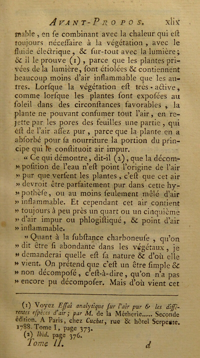 mabîe , en fe combinant avec la chaleur qui eft toujours néceftaire à la végétation , avec le fluide électrique , & fur-tout avec la lumière; &£ il le prouve (i) , parce que les plantes pri- vées de la lumière, font étiolées & contiennent beaucoup moins d’air inflammable que les au- tres. Lorfque la végétation eft très - aéfive, comme lorfque les plantes font expofées au foleil dans des circonftances favorables , la plante ne pouvant confumer tout l’air, en re- jette par les pores des feuilles une partie , qui éft de l’air allez pur , parce que la plante en a abforbé pour fa nourriture la portion du prin- cipe qui le conftituoit air impur. « Ce qui démontre, dit-il (2), que la décom- » pofition de l’eau n’eft point l’origine de l’air » pur que verfent les plantes , c’eft que cet air » devrait être parfaitement pur dans cette hy- » pothèfe, ou au moins feulement mêlé d’air » inflammable. Et cependant cet air contient » toujours à peu près un quart ou un cinquième » d’air impur ou phlogiftiqué , & point d’air » inflammable. « Quant à la fubftance charboneufe , qu’on » dit être fi abondante dans les végétaux, je » demanderai quelle eft fa nature &c d’où elle » vient. On prétend que c’eft un être fimple & » non décompofé , c’eft-à-dire, qu’on n’a pas » encore pu décompofer. Mais d’où vient cet (1) Voyez EJfai analytique fur Pair pur & les dijfi- reyw ejpeces d air ; par M. de la Métherie Seconde édition. A Paris, chez Cuchet9 rue & hôtel Serpegte. 1788. Tome I, page 373. (2) Ibid, page 376. Tome IL d