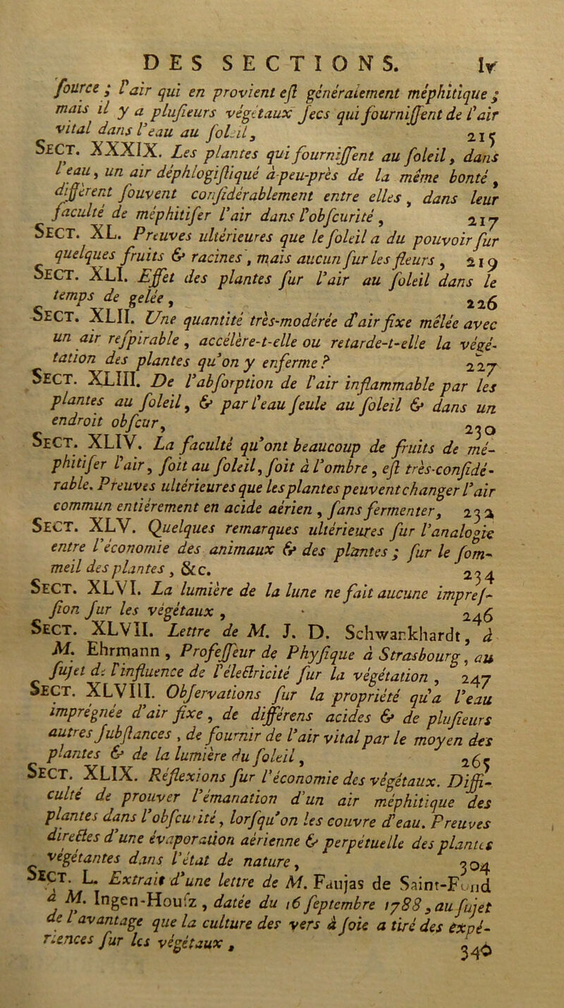 four ce • l air qui en provient efl généralement méphitique ; mais U y a plufieurs végétaux Jecs qui fourniffent de l'air •vital dans l’eau au foLil, 215 SfCT. XXXIX. Les plantes qui fourniJJ'ent au foleil, dans l eau, un air déphlogifliqué àpeu-près de la meme bonté , different fouvent conjïdérablement entre elles „ dans leur faculté de méphitifer l'air dans l'obfcurité, 217 Sect. XL. Preuves ultérieures que le foleil a du pouvoir fur quelques fruits & racines, mais aucun furies fleurs , 219 Sect. XLI. Effet des plantes fur l'air au foleil dans le < tempSvtJ'1' . . 2i6 oECT. XLII. Une quantité très-modérée dé air fixe mêlée avec un air refpirable , accélère-t-elle ou retarde-t-elle la végé- tation des plantes qu'on y enferme ? 227 Sect. XXIII. De l'abforption de l'air inflammable par les plantes au foleil, 6> par l'eau feule au foleil 6* dans un. endroit obfcur, ^ 230 SeCT. XLI V. La faculté quont beaucoup de fruits de mé- phitifer l air, foit au foleil, foit à l'ombre, efl très-confidé- rable. Preuves ultérieures que Us plantes peuvent changer l'air commun entièrement en acide aerien , fans fermenter, 23 2 SECT. XLV. Quelques remarques ultérieures fur l'analogie entre l'économie des animaux & des plantes ; fur le fom- meil des plantes , & c. 234 Sect. XLVI. La lumière de la lune ne fait aucune imprej- fion fur les végétaux , * 246 Sect. XLVII. Lettre de M. J. D. Schwankhardt, à M. Ehrmann , Profeffeur de Phyfique à Strasbourg, au fujet dt F influence de Léleêlricité fur la végétation , 247 Sect. XLVIII. Objervations fur la propriété qu'a l'eau imprégnée d'air fixe, de différons acides & de plufieurs autres Jubfiances , de fournir de l'air vital par le moyen des plantes & de la lumière du foleil, 1(0^ Sect. XLIX. Réflexions fur l'économie des végétaux. Diffi- culté de prouver l'émanation d'un air méphitique des plantes dans l'obfcurité, lorfquon les couvre d'eau. Preuves direfles d une évaporation aérienne & perpétuelle des plantes végétantes dans l'état de nature, 904 î>£Çt. L. Extrait d'une lettre de M. Faujas de Saim-Fwid a M. Ingen-Houfz , datée du ,6 feptembre ty88 3 au fujet de l avantage que la culture des vers à foie a tiré des expé- riences fur les végétaux , „ ç