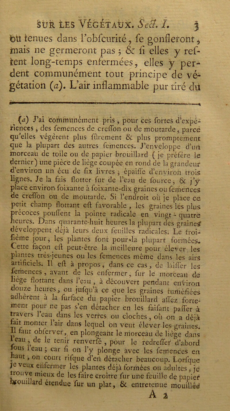 bü tenues dans Fobfcurité, fe gonfleront, mais ne germeront pas ; & fi elles y ref- irent long-temps enfermées, elles y per- dent communément tout principe de vé- gétation (a). L air inflammable pur tiré dü ^ (<z) J’ai cotnrminément pris , pour ces fortes d’expé^ riences * des femences de creffon ou de moutarde, parce qu’elles végètent plus fûrement & plus promptement que la plupart des autres femences. J’enveloppe d’un morceau de toile ou de papier brouillard ( je préfère le dernier) une pièce de liège coupée en rond de la grandeur d’environ un écu de fix livres ; épaiflè d’enviroh trois lignes. Je la fais flotter fur de l’eau de fource, & j’y place environ foixante à foixante-dix graines ou femences de creffon ou de moutarde. Si l’endroit où je place ce petit champ flottant eft favorable , les graines les plus précoces pouffent la pointe radicale en vingt » quatre heures. Dans quarante-huit heures la plupart des graine^ développent déjà leurs deux feuilles radicales; Le troi- fième jour, les plantes font pour-la plupart formées. Cette façon eft peut-être la meilleure pour élever les plantes très-jeunes ou les femences même dans les airs artificiels. Il efl; à propos, dans ce cas, de lâiff'er les femences, avant de les enfermer, fur le morceau de liege flottant dans l’eau , à découvert pendant environ douze heures, ou jufqu’à ce que les graines tuméfiées adhèrent à la furface du papier brouillard affez forte- ment pour ne pas s’en détacher en les faifant paffer à travers 1 eau dans les verres ou cloches, où on a déjà fait monter 1 air dans lequel on veut élever les graines. 11 faut obferver, en plongeant le morceau de liège dans 1 eau de le tenir renverfé , pour le redreffef d’abord ous leau; car fi on l’y plonge avec les femences en . aut 1 on court rifque d’en détacher beaucoup. Lorfque je veux enfermer les plantes déjà formées ou adultes, je trouve mieux de les faire croître fur une feuille de papier brouillard étendue fur un plat, & entretenue mouillée