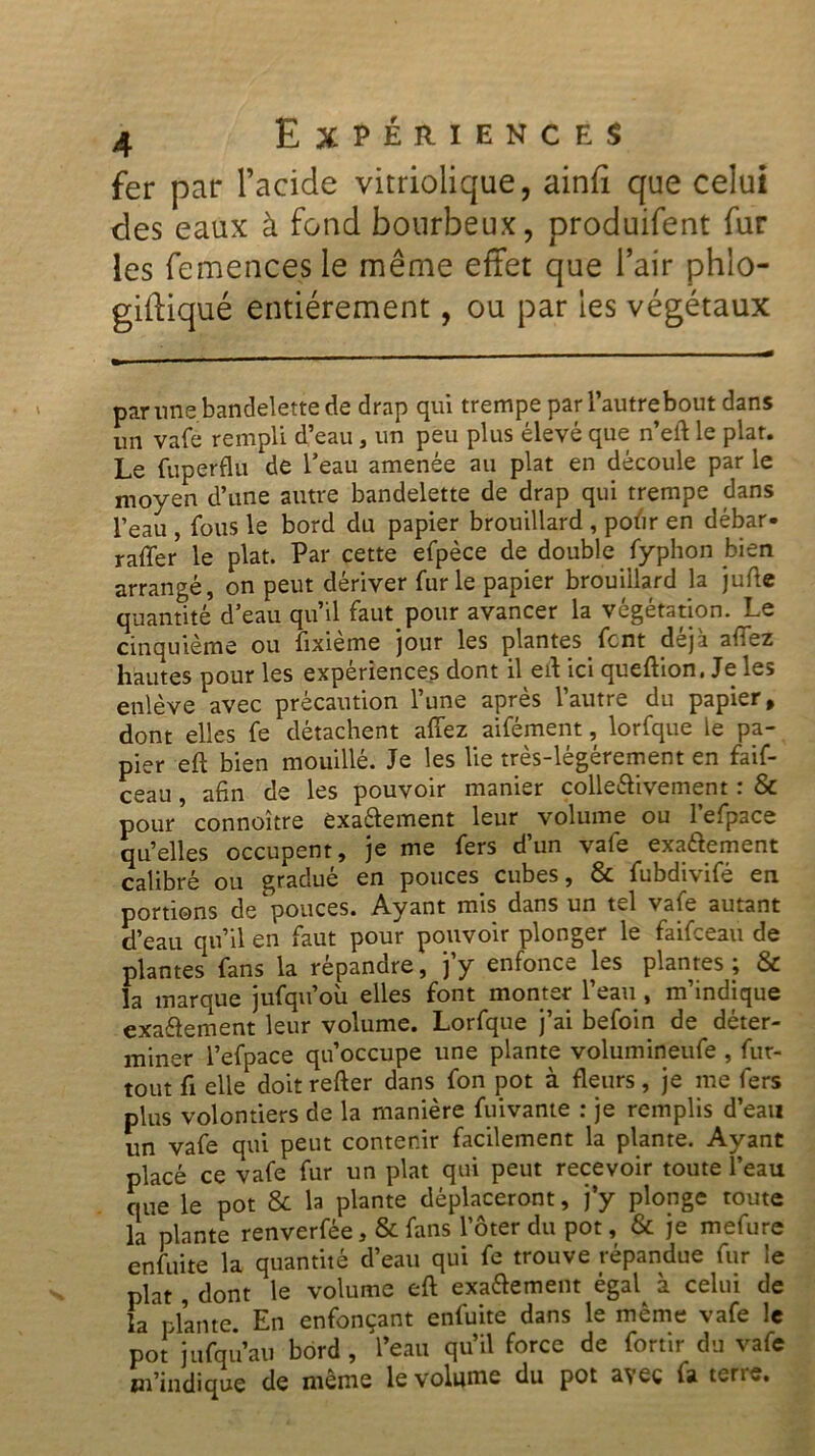 fer par l’acide vitriolique, ainfi que celui des eaux à fond bourbeux, produifent fur les femences le même effet que l’air phlo- giftiqué entièrement, ou par les végétaux par une bandelette de drap qui trempe par l’autre bout dans un vafe rempli d’eau , un peu plus élevé que n’eft le plat. Le fuperflu de l’eau amenée au plat en découle par le moyen d’une autre bandelette de drap qui trempe dans l’eau , fous le bord du papier brouillard , pofir en débar- raffer le plat. Par cette efpèce de double Typhon bien arrangé, on peut dériver furie papier brouillard la jufte quantité d’eau qu’il faut pour avancer la végétation. Le cinquième ou fixième jour les plantes font déjà allez hautes pour les expériences dont il eft ici quefiion, Je les enlève avec précaution l’une après l’autre du papier, dont elles fe détachent allez aifément, lorfque le pa- pier eft bien mouillé. Je les lie très-légérement en faif- ceau , afin de les pouvoir manier collectivement : & pour’connoître exactement leur volume ou l’efpace qu’elles occupent, je me fers d’un vafe exactement calibré ou gradué en pouces cubes, & fubdivifé en portions de pouces. Ayant mis dans un tel vafe autant d’eau qu’il en faut pour pouvoir plonger le faifceau de plantes fans la répandre, j’y enfonce les plantes ; & la marque jufqu’où elles font monter l’eau , m’indique exactement leur volume. Lorfque j’ai befoin de déter- miner l’efpace qu’occupe une plante volumineufe , fur- tout fi elle doit relier dans fon pot à fleurs, je me fers plus volontiers de la manière fuivante : je remplis d’eau un vafe qui peut contenir facilement la plante. Ayant placé ce vafe fur un plat qui peut recevoir toute l’eau que le pot & la plante déplaceront, j’y plonge toute la plante renverfée, & fans l’ôterdu pot, & je mefure enfuite la quantité d’eau qui fe trouve répandue fur le plat , dont le volume eft exactement égal à celui de la plante. En enfonçant enfuite dans le même vafe le pot jufqu’au bord, l’eau qu’il force de fortir du vafe m’indique de même le volume du pot avec fa terre.