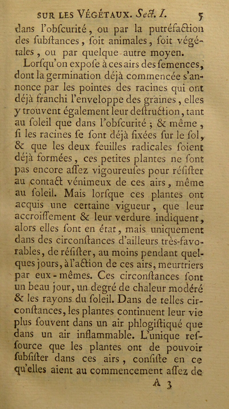 dans l’obfcurité, ou par la putréfa&ioii des fubftances, foit animales, Toit végé- taies , ou par quelque autre moyen. Lorfqu’on expofe à ces airs des femences, dont là germination déjà commencée s’an- nonce par les pointes des racines qui ont déjà franchi l’enveloppe des graines, elles y trouvent également leur deftruétion, tant au foleil que dans Tobfcurité ; & même „ fi les racines fe font déjà fixées fur le foly & que les deux feuilles radicales foient déjà formées, ces petites plantes ne font pas encore affez vigoureufes pour réfifter au contaft vénimeux de ces airs,, même au foleil. Mais lorfque ces plantes ont acquis une certaine vigueur, que leur accroiffement & leur verdure indiquent ? alors elles font en état , mais, uniquement dans des circonfiances d’ailleurs très-favo- rables, de réfifter, au moins pendant quel- ques jours, à l’aftion de ces airs, meurtriers par eux-mêmes. Ces circonfiances font un beau jour, un degré de chaleur modéré & les rayons, du foleil. Dans de telles cir- confiances, les plantes continuent leur vie plus fouvent dans un air phlogiftiqué que dans un air inflammable. L’unique ref- fource que les plantes ont de pouvoir fubfifter dans ces airs , confifte en ce qu elles aient au commencement affez de